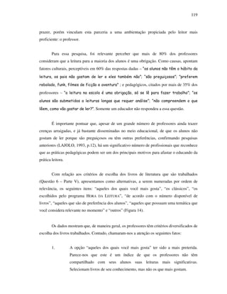 119
prazer, porém vinculam esta parceria a uma ambientação propiciada pelo leitor mais
proficiente: o professor.
Para essa pesquisa, foi relevante perceber que mais de 80% dos professores
consideram que a leitura para a maioria dos alunos é uma obrigação. Como causas, apontam
fatores culturais, perceptíveis em 60% das respostas dadas – “os alunos não têm o hábito da
leitura, os pais não gostam de ler e eles também não”; “são preguiçosos”; ”preferem
rebolado, funk, filmes de ficção e aventura” ; e pedagógicos, citados por mais de 35% dos
professores – “a leitura na escola é uma obrigação, só se lê para fazer trabalho”; “os
alunos são submetidos a leituras longas que requer análise”; “não compreendem o que
lêem, como vão gostar de ler?”. Somente um educador não respondeu a essa questão.
É importante pontuar que, apesar de um grande número de professores ainda trazer
crenças arraigadas, e já bastante disseminadas no meio educacional, de que os alunos não
gostam de ler porque são preguiçosos ou têm outras preferências, confirmando pesquisas
anteriores (LAJOLO, 1993, p.12), há um significativo número de profissionais que reconhece
que as práticas pedagógicas podem ser um dos principais motivos para afastar o educando da
prática leitora.
Com relação aos critérios de escolha dos livros de literatura que são trabalhados
(Questão 6 – Parte V), apresentamos como alternativas, a serem numeradas por ordem de
relevância, os seguintes itens: “aqueles dos quais você mais gosta”, “os clássicos”, “os
escolhidos pelo programa HORA DA LEITURA”, “de acordo com o número disponível de
livros”, “aqueles que são de preferência dos alunos”, “aqueles que possuam uma temática que
você considera relevante no momento” e “outros” (Figura 14).
Os dados mostram que, de maneira geral, os professores têm critérios diversificados de
escolha dos livros trabalhados. Contudo, chamaram-nos a atenção os seguintes fatos:
1. A opção “aqueles dos quais você mais gosta” ter sido a mais preterida.
Parece-nos que este é um índice de que os professores não têm
compartilhado com seus alunos suas leituras mais significativas.
Selecionam livros de seu conhecimento, mas não os que mais gostam.
 