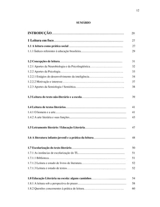 12
SUMÁRIO
INTRODUÇÃO.................................................................................... 20
1 Leitura em foco................................................................................. 27
1.1 A leitura como prática social ......................................................................... 27
1.1.1 Índices referentes à educação brasileira......................................................... 29
1.2 Concepções de leitura..................................................................................... 31
1.2.1 Aportes da Neurobiologia e da Psicolingüística…………………………… 32
1.2.2 Aportes da Psicologia………………………………………………………. 33
1.2.2.1 Estágios do desenvolvimento da inteligência…………………………….. 34
1.2.2.2 Motivação e interesse……………………………………………………… 37
1.2.3 Aportes da Semiologia / Semiótica………………………………………….. 38
1.3 Leitura do texto não-literário e a escola......................................................... 39
1.4 Leitura de textos literários.................................................................................. 41
1.4.1 O homem e a arte................................................................................................ 41
1.4.2 A arte literária e suas funções.............................................................................. 43
1.5 Letramento literário / Educação Literária........................................................ 47
1.6 A literatura infanto-juvenil e a prática da leitura........................................... 48
1.7 Escolarização do texto literário....................................................................... 50
1.7.1 As instâncias de escolarização do TL............................................................... 51
1.7.1.1 Biblioteca…………………………………………………………………… 51
1.7.1.2 Leitura e estudo de livros de literatura……………………………………… 52
1.7.1.3 Leitura e estudo de textos…………………………………………………… 52
1.8 Educação Literária na escola: alguns caminhos………………....................... 54
1.8.1 A leitura sob a perspectiva do prazer.................................................................. 58
1.8.2 Questões concernentes à prática de leitura………………………………….. 60
 