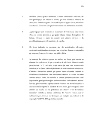 120
2. Preferem, como o gráfico demonstra, os livros com temática relevante. Há
uma preocupação em adequar o assunto que será tratado ao interesse do
aluno, fato confirmado pelas várias indicações da opção “os de preferência
dos alunos”, e/ou a uma situação vivenciada em um determinado momento.
3. A preocupação com o número de exemplares disponíveis de uma mesma
obra está sempre presente, o que pode indiciar práticas homogêneas de
leitura, privando o aluno do contato com gêneros diversos e da
possibilidade de desenvolver critérios de escolha.
4. Os livros indicados no programa não são considerados relevantes,
mostrando um distanciamento entre o que vivenciam durante as orientações
do programa HORA DA LEITURA e sua prática diária.
5. A presença dos clássicos parece ter perdido sua força, pelo menos no
discurso dos professores, já que pela ordem de relevância foi um dos mais
preteridos na 1ª e 2ª colocação, o que revela que pode estar havendo uma
modificação na forma como os professores se relacionam com essas obras.
Contudo, é interessante pontuar que quando foram solicitados a apontar os
últimos textos trabalhados com seus alunos (Questão 10 – Parte V), como
veremos mais à frente, os clássicos se fizeram presentes com uma certa
regularidade, principalmente pelo trabalho reiterado com as fábulas. Parece-
nos que, provavelmente, o professor tem assumido um discurso segundo o
qual a escola deve partir da realidade de seus alunos, por isso aponta como
critérios de escolha os “de preferência dos alunos” e “os de temática
relevante”, contudo, na prática, a influência dos “autores com os quais se
habituaram por força da sua formação, da tradição, da profissão e da
imposição” (SILVA, 2006, p.85) fala mais alto.
 
