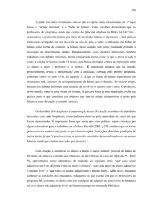 124
A partir dos dados levantados, nota-se que as opções mais mencionadas em 1º lugar
foram o “debate informal” e a “ficha de leitura”. Estas escolhas demonstram que os
professores do programa, ainda que cientes do principal objetivo da HORA DA LEITURA -
desenvolver o gosto pela leitura, por meio de atividades lúdicas e prazerosas -, têm práticas
tradicionais arraigadas em seu dia-a-dia na sala de aula, a saber, a utilização das fichas de
leitura como forma de controle. A leitura, nesse sentido, tem como finalidade primeira a
realização de determinadas tarefas. Paradoxalmente, esses mesmos professores também
trabalham com debates informais, forma considerada menos coerciva que a prova (citada 8
vezes) e a ficha de leitura (citada 14 vezes), pois busca privilegiar a troca de impressões entre
os alunos e entre o professor e os alunos. É importante destacar que tal atitude,
provavelmente, revela a preocupação com a avaliação, cobrada pelo próprio programa,
conforme vimos no item 3.1.6, do capítulo 3, já que as fichas de leitura representam um
documento real, concreto, de acompanhamento da leitura que é efetuada. Ao mesmo tempo,
buscam nos debates informais uma maneira de envolver os alunos com o texto. O professor,
nesse sentido, torna-se uma vítima do sistema, já que, por força de uma requisição, oscila sua
prática entre o que considera um objetivo que precisa atingir (desenvolver o gosto pela
leitura) e uma obrigação a cumprir (avaliar).
Os desenhos (14 citações) e a improvisação teatral (8 citações) também são atividades
realizadas com certa freqüência, como podemos observar pela quantidade de vezes em que
foram mencionadas. É importante frisar que ainda que estas práticas sejam criticadas por
alguns educadores para o trabalho com a leitura, Geraldi (2006, p.97) considera que os textos
podem sim ser usados como pretexto para dramatizações, ilustrações, desenhos, produções de
outros textos, já que “é preciso retirar os textos dos sacrários, dessacralizando-os com nossas
leituras, ainda que venham marcadas por pretextos”.
Com relação a incentivar os alunos a lerem o maior número possível de livros de
literatura, de maneira a atender aos interesses, às preferências de cada um (Questão 9 – Parte
V), apresentamos como alternativas de respostas os seguintes itens: “que cada aluno
adquirisse um livro diferente e tivesse início o rodízio”, “que cada grupo de alunos adquirisse
o mesmo livro” e “que todos os alunos adquirissem o mesmo livro”. Além disso, buscando
conhecer as condições dos educandos, indagamos se, nas escolas em que os professores do
programa HL lecionam, os alunos não têm condições de adquirir um único livro de literatura
ou se os alunos não adquirem livros de literatura porque os retiram da biblioteca.
 