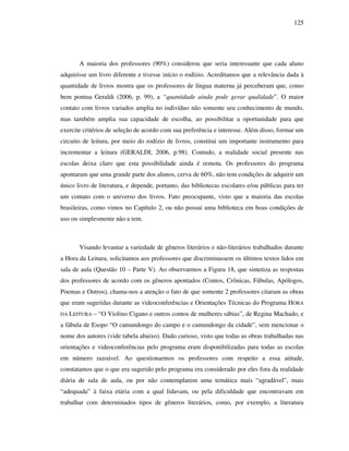 125
A maioria dos professores (90%) considerou que seria interessante que cada aluno
adquirisse um livro diferente e tivesse início o rodízio. Acreditamos que a relevância dada à
quantidade de livros mostra que os professores de língua materna já perceberam que, como
bem pontua Geraldi (2006, p. 99), a “quantidade ainda pode gerar qualidade”. O maior
contato com livros variados amplia no indivíduo não somente seu conhecimento de mundo,
mas também amplia sua capacidade de escolha, ao possibilitar a oportunidade para que
exercite critérios de seleção de acordo com sua preferência e interesse. Além disso, formar um
circuito de leitura, por meio do rodízio de livros, constitui um importante instrumento para
incrementar a leitura (GERALDI, 2006, p.98). Contudo, a realidade social presente nas
escolas deixa claro que esta possibilidade ainda é remota. Os professores do programa
apontaram que uma grande parte dos alunos, cerva de 60%, não tem condições de adquirir um
único livro de literatura, e depende, portanto, das bibliotecas escolares e/ou públicas para ter
um contato com o universo dos livros. Fato preocupante, visto que a maioria das escolas
brasileiras, como vimos no Capítulo 2, ou não possui uma biblioteca em boas condições de
uso ou simplesmente não a tem.
Visando levantar a variedade de gêneros literários e não-literários trabalhados durante
a Hora da Leitura, solicitamos aos professores que discriminassem os últimos textos lidos em
sala de aula (Questão 10 – Parte V). Ao observarmos a Figura 18, que sintetiza as respostas
dos professores de acordo com os gêneros apontados (Contos, Crônicas, Fábulas, Apólogos,
Poemas e Outros), chama-nos a atenção o fato de que somente 2 professores citaram as obras
que eram sugeridas durante as videoconferências e Orientações Técnicas do Programa HORA
DA LEITURA – “O Violino Cigano e outros contos de mulheres sábias”, de Regina Machado, e
a fábula de Esopo “O camundongo do campo e o camundongo da cidade”, sem mencionar o
nome dos autores (vide tabela abaixo). Dado curioso, visto que todas as obras trabalhadas nas
orientações e videoconferências pelo programa eram disponibilizadas para todas as escolas
em número razoável. Ao questionarmos os professores com respeito a essa atitude,
constatamos que o que era sugerido pelo programa era considerado por eles fora da realidade
diária de sala de aula, ou por não contemplarem uma temática mais “agradável”, mais
“adequada” à faixa etária com a qual lidavam, ou pela dificuldade que encontravam em
trabalhar com determinados tipos de gêneros literários, como, por exemplo, a literatura
 