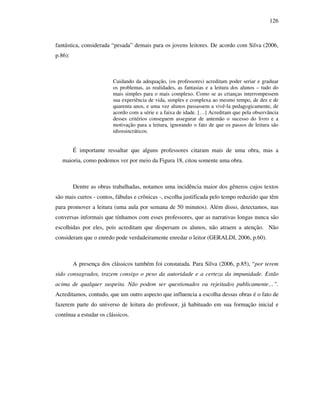 126
fantástica, considerada “pesada” demais para os jovens leitores. De acordo com Silva (2006,
p.86):
Cuidando da adequação, (os professores) acreditam poder seriar e graduar
os problemas, as realidades, as fantasias e a leitura dos alunos – tudo do
mais simples para o mais complexo. Como se as crianças interrompessem
sua experiência de vida, simples e complexa ao mesmo tempo, de dez e de
quarenta anos, e uma vez alunos passassem a vivê-la pedagogicamente, de
acordo com a série e a faixa de idade. […] Acreditam que pela observância
desses critérios conseguem assegurar de antemão o sucesso do livro e a
motivação para a leitura, ignorando o fato de que os passos de leitura são
idiossincráticos.
É importante ressaltar que alguns professores citaram mais de uma obra, mas a
maioria, como podemos ver por meio da Figura 18, citou somente uma obra.
Dentre as obras trabalhadas, notamos uma incidência maior dos gêneros cujos textos
são mais curtos - contos, fábulas e crônicas -, escolha justificada pelo tempo reduzido que têm
para promover a leitura (uma aula por semana de 50 minutos). Além disso, detectamos, nas
conversas informais que tínhamos com esses professores, que as narrativas longas nunca são
escolhidas por eles, pois acreditam que dispersam os alunos, não atraem a atenção. Não
consideram que o enredo pode verdadeiramente enredar o leitor (GERALDI, 2006, p.60).
A presença dos clássicos também foi constatada. Para Silva (2006, p.85), “por terem
sido consagrados, trazem consigo o peso da autoridade e a certeza da impunidade. Estão
acima de qualquer suspeita. Não podem ser questionados ou rejeitados publicamente…”.
Acreditamos, contudo, que um outro aspecto que influencia a escolha dessas obras é o fato de
fazerem parte do universo de leitura do professor, já habituado em sua formação inicial e
contínua a estudar os clássicos.
 