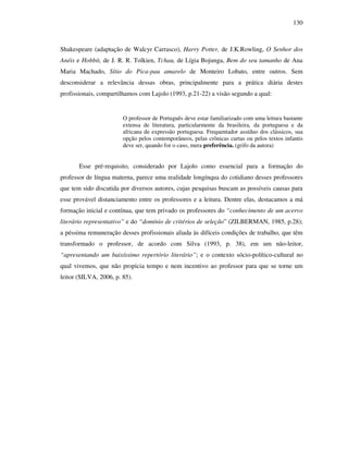 130
Shakespeare (adaptação de Walcyr Carrasco), Harry Potter, de J.K.Rowling, O Senhor dos
Anéis e Hobbit, de J. R. R. Tolkien, Tchau, de Lígia Bojunga, Bem do seu tamanho de Ana
Maria Machado, Sítio do Pica-pau amarelo de Monteiro Lobato, entre outros. Sem
desconsiderar a relevância dessas obras, principalmente para a prática diária destes
profissionais, compartilhamos com Lajolo (1993, p.21-22) a visão segundo a qual:
O professor de Português deve estar familiarizado com uma leitura bastante
extensa de literatura, particularmente da brasileira, da portuguesa e da
africana de expressão portuguesa. Frequentador assíduo dos clássicos, sua
opção pelos contemporâneos, pelas crônicas curtas ou pelos textos infantis
deve ser, quando for o caso, mera preferência. (grifo da autora)
Esse pré-requisito, considerado por Lajolo como essencial para a formação do
professor de língua materna, parece uma realidade longínqua do cotidiano desses professores
que tem sido discutida por diversos autores, cujas pesquisas buscam as possíveis causas para
esse provável distanciamento entre os professores e a leitura. Dentre elas, destacamos a má
formação inicial e contínua, que tem privado os professores do “conhecimento de um acervo
literário representativo” e do “domínio de critérios de seleção” (ZILBERMAN, 1985, p.28);
a péssima remuneração desses profissionais aliada às difíceis condições de trabalho, que têm
transformado o professor, de acordo com Silva (1993, p. 38), em um não-leitor,
“apresentando um baixíssimo repertório literário”; e o contexto sócio-político-cultural no
qual vivemos, que não propicia tempo e nem incentivo ao professor para que se torne um
leitor (SILVA, 2006, p. 85).
 