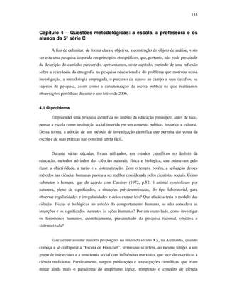 133
Capítulo 4 – Questões metodológicas: a escola, a professora e os
alunos da 5ª série C
A fim de delimitar, de forma clara e objetiva, a construção do objeto de análise, visto
ser esta uma pesquisa inspirada em princípios etnográficos, que, portanto, não pode prescindir
da descrição do caminho percorrido, apresentamos, neste capítulo, partindo de uma reflexão
sobre a relevância da etnografia na pesquisa educacional e do problema que motivou nossa
investigação, a metodologia empregada, o percurso de acesso ao campo e seus desafios, os
sujeitos de pesquisa, assim como a caracterização da escola pública na qual realizamos
observações periódicas durante o ano letivo de 2006.
4.1 O problema
Empreender uma pesquisa científica no âmbito da educação pressupõe, antes de tudo,
pensar a escola como instituição social inserida em um contexto político, histórico e cultural.
Dessa forma, a adoção de um método de investigação científica que permita dar conta da
escola e de suas práticas não constitui tarefa fácil.
Durante várias décadas, foram utilizados, em estudos científicos no âmbito da
educação, métodos advindos das ciências naturais, física e biológica, que primavam pelo
rigor, a objetividade, a razão e a sistematização. Com o tempo, porém, a aplicação desses
métodos nas ciências humanas passou a ser melhor considerada pelos cientistas sociais. Como
submeter o homem, que de acordo com Cassirer (1972, p.52) é animal symbolicum por
natureza, pleno de significados, a situações pré-determinadas, do tipo laboratorial, para
observar regularidades e irregularidades e delas extrair leis? Que eficácia teria o modelo das
ciências físicas e biológicas no estudo do comportamento humano, se não considera as
intenções e os significados inerentes às ações humanas? Por um outro lado, como investigar
os fenômenos humanos, cientificamente, prescindindo da pesquisa racional, objetiva e
sistematizada?
Esse debate assume maiores proporções no início do século XX, na Alemanha, quando
começa a se configurar a “Escola de Frankfurt”, termo que se refere, ao mesmo tempo, a um
grupo de intelectuais e a uma teoria social com influências marxistas, que tece duras críticas à
ciência tradicional. Paralelamente, surgem publicações e investigações científicas, que iriam
minar ainda mais o paradigma do empirismo lógico, rompendo o conceito de ciência
 