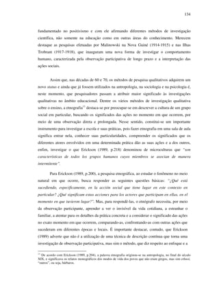 134
fundamentado no positivismo e com ele afirmando diferentes métodos de investigação
científica, não somente na educação como em outras áreas do conhecimento. Merecem
destaque as pesquisas efetuadas por Malinowski na Nova Guiné (1914-1915) e nas Ilhas
Trobrant (1917-1918), que inauguram uma nova forma de investigar o comportamento
humano, caracterizada pela observação participativa de longo prazo e a interpretação das
ações sociais.
Assim que, nas décadas de 60 e 70, os métodos de pesquisa qualitativos adquirem um
novo status e ainda que já fossem utilizados na antropologia, na sociologia e na psicologia é,
neste momento, que pesquisadores passam a atribuir maior significado às investigações
qualitativas no âmbito educacional. Dentre os vários métodos de investigação qualitativa
sobre o ensino, a etnografia11
destaca-se por preocupar-se em descrever a cultura de um grupo
social em particular, buscando os significados das ações no momento em que ocorrem, por
meio de uma observação direta e prolongada. Nesse sentido, constitui-se um importante
instrumento para investigar a escola e suas práticas, pois fazer etnografia em uma sala de aula
significa entrar nela, conhecer suas particularidades, compreender os significados que os
diferentes atores envolvidos em uma determinada prática dão as suas ações e a dos outros,
enfim, investigar o que Erickson (1989, p.218) denominou de microculturas que “son
características de todos los grupos humanos cuyos miembros se asocian de manera
intermitente”.
Para Erickson (1989, p.200), a pesquisa etnográfica, ao estudar o fenômeno no meio
natural em que ocorre, busca responder as seguintes questões básicas: “¿Qué está
sucediendo, especificamente, en la acción social que tiene lugar en este contexto en
particular? ¿Qué significam estas acciones para los actores que participam en ellas, en el
momento en que tuvieron lugar?". Mas, para respondê-las, o etnógrafo necessita, por meio
da observação participante, aprender a ver o invisível da vida cotidiana, a estranhar o
familiar, a atentar para os detalhes da prática concreta e a considerar o significado das ações
no exato momento em que ocorrem, comparando-as, confrontando-as com outras ações que
sucederam em diferentes épocas e locais. É importante destacar, contudo, que Erickson
(1989) adverte que não é a utilização de uma técnica de descrição contínua que torna uma
investigação de observação participativa, mas sim o método, que diz respeito ao enfoque e a
11
De acordo com Erickson (1989, p.204), a palavra etnografia originou-se na antropologia, no final do século
XIX, e significava os relatos monográficos dos modos de vida dos povos que não eram gregos, mas sim ethnoi,
“outros”, ou seja, bárbaros.
 