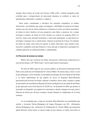135
intenção. Dessa forma, de acordo com Fonseca (1998, p.58), o método etnográfico pode
contribuir para o enriquecimento da intervenção educativa ao combater os males da
quantificação, enfatizando o cotidiano e o subjetivo.
Deste modo, considerando a relevância dos princípios etnográficos no âmbito
educacional e um problema que requer investigação: a dificuldade do professor de língua
materna, por uma série de fatores intrínsecos e extrínsecos à escola, em realizar uma prática
de leitura de textos literários sob uma perspectiva mais lúdica e prazerosa, fui a campo
investigar as práticas de leitura de textos literários no contexto do programa HORA DA
LEITURA, tendo como principal instrumento a observação participante, na qual buscou-se
privilegiar a interação com os interlocutores. Durante um período de 9 meses, foi utilizado
um diário de campo como forma de registrar os dados observados, cujos registros eram
reescritos e ampliados assim que finalizava a visita, para que as impressões e percepções do
cotidiano pudessem ser melhor percebidas e compreendidas.
4.2 Percurso de acesso ao campo
Muitos fatos que ocorreram em minha vida pessoal e profissional conduziram-me a
uma mesma direção, a EE “Mário Lago”, local no qual realizei esta pesquisa.
No início de 2005, ingressei, por concurso público, na Secretaria de Educação de São
Paulo como professora do Fundamental II e Ensino Médio. Na mesma época, iniciei o curso
de pós-graduação, a nível mestrado, na Faculdade de Educação da Universidade de São Paulo
e, ao tomar conhecimento de que poderia ter acesso ao Programa Bolsa-Mestrado,
patrocinado pelo Governo do Estado, requisitei o benefício. Passei então a integrar o quadro
de funcionários de uma Diretoria Regional de Ensino da Região Leste da cidade de São Paulo,
já que optei pelo inciso II do Decreto Nº 48.298, de 3 de dezembro de 2003, que permite ao
mestrando ser designado, sem prejuízo de vencimentos e demais vantagens do cargo, junto à
Diretoria de Ensino por 40 horas semanais, ficando liberado do cumprimento de 16 horas
semanais.
Ao ser designada para o cargo de Assistente Bolsa-Mestrado, fui encaminhada para
auxiliar a Assistente Técnico-Pedagógica de Língua Portuguesa nas OTs (Orientações
Técnico-Pedagógicas) dos professores do Fundamental II e Ensino Médio que pertenciam
àquela Diretoria. Dessa forma, ao mesmo tempo em que realizava as tarefas necessárias ao
 