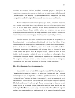 136
andamento do mestrado, cursando disciplinas, realizando pesquisas, participando de
congressos e seminários, criava um estreito vínculo com um grande número de Professores de
Língua Portuguesa e com Diretores, Vice-Diretores e Professores-Coordenadores, que muitas
vezes participavam das Orientações Técnicas quando eram convocados pela Diretoria.
Assim, vi-me envolvida em inúmeros projetos que visam a capacitar os professores
para o trabalho com a leitura – LER E VIVER, TECENDO LEITURAS, CRÔNICA NA SALA DE AULA,
HORA DA LEITURA, entre outros. Embasados em uma política de democratização da leitura,
esses programas buscam oferecer subsídios teóricos aos professores para que possam
reconsiderar criticamente suas práticas de ensino da leitura de textos literários e não-literários
em consonância com as atuais concepções de ensino e aprendizagem de língua materna.
Foi nesse momento que, face às exigências de uma disciplina da pós-graduação, “A
Etnografia aplicada à pesquisa educacional”, ministrada pela Profa. Dra. Belmira Oliveira
Bueno, decidi realizar uma pesquisa de caráter etnográfico, em uma das escolas pertencentes à
Diretoria de Ensino na qual trabalhava, junto a alunos do Fundamental II do Ensino
Fundamental que estavam sendo alcançados pelo programa HORA DA LEITURA. Na época,
visando ampliar meu projeto inicial de pesquisa que era a prática de leitura de textos
literários, decidi acompanhar o trabalho de leitura de textos literários realizado pelos alunos
em um espaço considerado propício à constituição de sujeitos leitores – a biblioteca escolar.
Não imaginava, porém, que o foco de minha pesquisa, por uma série de contingências
encontradas no local de pesquisa, ia caminhar em direção ao trabalho do professor.
4.3 A definição da escola: critérios de escolha
Logo no início do ano letivo de 2006, uma professora da EE “Mário Lago” procurou a
Coordenadora geral da Oficina Pedagógica da Diretoria de Ensino na qual atuo e requisitou
orientação para as aulas do Projeto HORA DA LEITURA que estava assumindo. Na ausência da
Assistente Técnico-Pedagógica de Língua Portuguesa (ATP), que se havia afastado do cargo,
a Coordenadora solicitou-me que fizesse uma visita à escola para averiguar as possíveis
dificuldades da discente. Dessa forma, após algumas semanas, dirigi-me à escola, que está
situada próxima ao local onde trabalho, para auxiliá-la no que fosse possível. Fui bem
recebida pela Vice-Diretora Aquico, que já conhecia meu trabalho na Diretoria e parecia
nutrir por mim uma certa admiração. Infelizmente, não sei por quais motivos, a professora que
 
