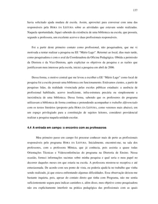 137
havia solicitado ajuda mudara de escola. Assim, aproveitei para conversar com uma das
responsáveis pela HORA DA LEITURA sobre as atividades que estavam sendo realizadas.
Naquela oportunidade, fiquei sabendo da existência de uma biblioteca na escola, que possuía,
segundo a professora, um excelente acervo e duas profissionais responsáveis.
Foi a partir deste primeiro contato como profissional, não pesquisadora, que me vi
motivada a tentar realizar a pesquisa na EE “Mário Lago”. Retornei ao local, dias mais tarde,
como pesquisadora e com o aval da Coordenadora da Oficina Pedagógica. Obtida a permissão
da Diretora e da Vice-Diretora, após explicitar os objetivos da pesquisa e as razões que
justificavam meu interesse pela escola, iniciei a pesquisa em abril de 2006.
Dessa forma, o motivo central que me levou a escolher a EE “Mário Lago” como local de
pesquisa foi a escola possuir uma biblioteca em funcionamento. Estávamos cientes, a partir de
pesquisas lidas, da realidade vivenciada pelas escolas públicas estaduais: a ausência de
profissional habilitado, acervo insuficiente, infra-estrutura precária ou simplesmente a
inexistência de uma biblioteca. Dessa forma, sabendo que os professores do programa
utilizavam a biblioteca de forma contínua e pretendendo acompanhar o trabalho diferenciado
com os textos literários (proposto pela HORA DA LEITURA, como veremos mais abaixo), em
um espaço privilegiado para a constituição de sujeitos leitores, considerei providencial
realizar a pesquisa naquela unidade escolar.
4.4 A entrada em campo: o encontro com as professoras
Meu primeiro passo em campo foi procurar conhecer mais de perto as profissionais
responsáveis pelo programa HORA DA LEITURA. Inicialmente, encontrei-me, na sala dos
professores, com a professora Mônica, que já conhecia, pois assistia a quase todas
Orientações Técnicas e Videoconferências do programa na Diretoria de Ensino. Nessa
ocasião, forneci informações sucintas sobre minha pesquisa e qual seria o meu papel no
decorrer daqueles meses em que estaria na escola. A professora mostrou-se receptiva e até
entusiasmada. De acordo com seu ponto de vista, eu poderia ajudá-la no trabalho que vinha
sendo realizado, já que estava enfrentando algumas dificuldades. Essa observação deixou-me
bastante inquieta, pois, apesar do contato direto que tinha com Programa, não me sentia
suficientemente segura para indicar caminhos e, além disso, meu objetivo como pesquisadora
não era explicitamente interferir na prática pedagógica das profissionais com as quais
 