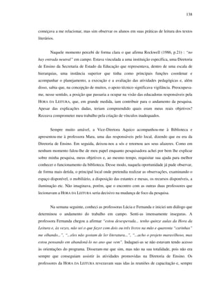 138
começava a me relacionar, mas sim observar os alunos em suas práticas de leitura dos textos
literários.
Naquele momento percebi de forma clara o que afirma Rockwell (1986, p.21) : “no
hay entrada neutral” em campo. Estava vinculada a uma instituição específica, uma Diretoria
de Ensino da Secretaria de Estado da Educação que representava, dentro de uma escala de
hierarquias, uma instância superior que tinha como principais funções coordenar e
acompanhar o planejamento, a execução e a avaliação das atividades pedagógicas e, além
disso, sabia que, na concepção de muitos, o apoio técnico significava vigilância. Preocupava-
me, nesse sentido, a posição que passaria a ocupar na visão das educadoras responsáveis pela
HORA DA LEITURA, que, em grande medida, iam contribuir para o andamento da pesquisa.
Apesar das explicações dadas, teriam compreendido quais eram meus reais objetivos?
Receava comprometer meu trabalho pela criação de vínculos inadequados.
Sempre muito amável, a Vice-Diretora Aquico acompanhou-me à Biblioteca e
apresentou-me à professora Mara, uma das responsáveis pelo local, dizendo que eu era da
Diretoria de Ensino. Em seguida, deixou-nos a sós e retornou aos seus afazeres. Como em
nenhum momento falou-lhe de meu papel enquanto pesquisadora achei por bem lhe explicar
sobre minha pesquisa, meus objetivos e, ao mesmo tempo, requisitar sua ajuda para melhor
conhecer o funcionamento da biblioteca. Desse modo, naquela oportunidade já pude observar,
de forma mais detida, o principal local onde pretendia realizar as observações, examinando o
espaço disponível, o mobiliário, a disposição das estantes e mesas, os recursos disponíveis, a
iluminação etc. Não imaginava, porém, que o encontro com as outras duas professores que
lecionavam a HORA DA LEITURA seria decisivo na mudança de foco da pesquisa.
Na semana seguinte, conheci as professoras Lúcia e Fernanda e iniciei um diálogo que
determinou o andamento do trabalho em campo. Senti-as imensamente inseguras. A
professora Fernanda chegou a afirmar “estou desesperada... tenho quinze aulas da Hora da
Leitura e, às vezes, não sei o que fazer com dois ou três livros na mão e quarenta “carinhas”
me olhando...”, “...eles não gostam de ler literatura...”, “...acho o projeto maravilhoso, mas
estou pensando em abandoná-lo no ano que vem”. Indaguei-as se não estavam tendo acesso
às orientações do programa. Disseram-me que sim, mas não na sua totalidade, pois não era
sempre que conseguiam assistir às atividades promovidas na Diretoria de Ensino. Os
professores da HORA DA LEITURA revezavam suas idas às reuniões de capacitação e, sempre
 