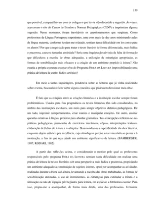 139
que possível, compartilhavam com os colegas o que havia sido discutido e sugerido. Às vezes,
acessavam o site do Centro de Estudos e Normas Pedagógicas (CENP) e imprimiam alguma
sugestão. Nesse momento, foram inevitáveis os questionamentos que surgiram. Como
professoras de Língua Portuguesa experientes, uma com mais de dez anos ministrando aulas
de língua materna, conforme haviam me relatado, sentiam tanta dificuldade em ler com e para
os alunos? Por que a requisição para tratar o texto literário de forma diferenciada, mais lúdica
e prazerosa, causava tamanha ansiedade? Seria uma inquietação advinda da falta de formação
que dificultava a escolha de obras adequadas, a utilização de estratégias apropriadas, as
formas de sensibilização mais eficazes e a criação de um ambiente propício à leitura? Não
estaria a própria estrutura escolar e/ou do Programa HORA DA LEITURA impossibilitando uma
prática de leitura de cunho lúdico-artístico?
Em meio a tantas inquietações, ponderava sobre as leituras que já vinha realizando
sobre o tema, buscando refletir sobre alguns conceitos que pudessem direcionar meu olhar.
É fato que as relações entre as criações literárias e a instituição escolar sempre foram
problemáticas. Usados para fins pragmáticos os textos literários têm sido considerados, no
âmbito das instituições escolares, um meio para atingir objetivos didático-pedagógicos. De
um lado, imprimir comportamentos, criar valores e manipular emoções. De outro, ensinar
questões relativas à língua, pretexto para abordar gramática. Tais concepções refletem-se nas
práticas pedagógicas, permeadas de exercícios mecânicos, cópias, interpretações textuais,
elaboração de fichas de leitura e avaliações. Desconsideram a especificidade da obra literária,
enquanto objeto artístico por excelência, cuja abordagem precisa estar vinculada ao prazer e à
motivação, a fim de que seja criado um ambiente significativo de leitura. (BAMBERGER,
1987; RODARI, 1982)
A partir das reflexões acima, e considerando o motivo pelo qual as professoras
responsáveis pelo programa HORA DA LEITURA sentiam tanta dificuldade em realizar uma
prática de leitura de textos literários sob uma perspectiva mais lúdica e prazerosa, propiciando
um ambiente adequado à constituição de sujeitos leitores, optei por acompanhar as atividades
realizadas durante a Hora da Leitura, levantando a escolha das obras trabalhadas, as formas de
sensibilização utilizadas, o uso de instrumentos, as estratégias para estimular a leitura e a
utilização ou não de espaços privilegiados para leitura, em especial, a biblioteca escolar. Para
isso, propus-me a acompanhar, de forma mais direta, uma das professoras, Fernanda,
 