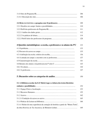 14
3.1.8 Sites do Programa HL.......................................................................................... 106
3.1.8.1 Descrição dos sites............................................................................................ 106
3.2 HORA DA LEITURA: a pesquisa com 34 professores........................................... 109
3.2.1 Desafios em campo: limites e possibilidades...................................................... 110
3.2.2 Perfil dos professores do Programa HL............................................................... 111
3.2.2.1 Análise dos dados gerais................................................................................... 112
3.2.2.2 As práticas de leitura......................................................................................... 114
3.2.2.3 Perfil leitor dos professores do programa……………………………………. 128
4 Questões metodológicas: a escola, a professora e os alunos da 5ªC 133
4.1 O problema....................................................................................................... 133
4.2 Percurso de acesso ao campo............................................................................. 135
4.3 A definição da escola: critérios de escolha........................................................ 136
4.4 A entrada em campo: o encontro com as professoras........................................ 137
4.5 Caracterização da escola.................................................................................... 141
4.6 Retratos dos alunos e da professora da 5ª série C ............................................. 143
4.6.1 Os alunos........................................................................................................ 144
4.6.2 A professora.................................................................................................... 147
5. Discussões sobre as categorias de análise............................................ 150
5.1 A biblioteca escolar da E.E Mário Lago e a leitura dos textos literários:
embates e possibilidades…………………………………………………………. 152
5.1.1 Espaço Físico e localização…………………………………………………… 153
5.1.2 Recursos Humanos……………………………………………………………. 155
5.1.3 Acervo………………………………………………………………………… 162
5.1.3.1 Condições de acesso ao acervo……………………………………………… 165
5.1.4 Práticas de Leitura na biblioteca………………………………………………. 166
5.1.4.1 Relato de uma experiência de contação de histórias a partir da “Moura Torta”,
da obra Histórias de Tia Anastácia, de Monteiro Lobato……………………………. 169
 