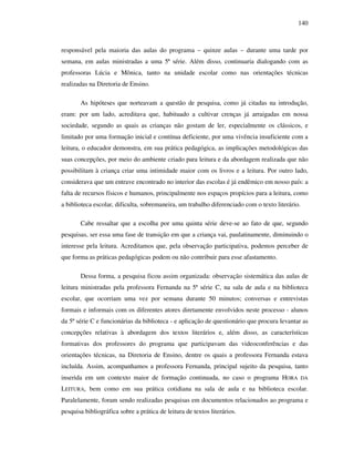 140
responsável pela maioria das aulas do programa – quinze aulas – durante uma tarde por
semana, em aulas ministradas a uma 5ª série. Além disso, continuaria dialogando com as
professoras Lúcia e Mônica, tanto na unidade escolar como nas orientações técnicas
realizadas na Diretoria de Ensino.
As hipóteses que norteavam a questão de pesquisa, como já citadas na introdução,
eram: por um lado, acreditava que, habituado a cultivar crenças já arraigadas em nossa
sociedade, segundo as quais as crianças não gostam de ler, especialmente os clássicos, e
limitado por uma formação inicial e contínua deficiente, por uma vivência insuficiente com a
leitura, o educador demonstra, em sua prática pedagógica, as implicações metodológicas das
suas concepções, por meio do ambiente criado para leitura e da abordagem realizada que não
possibilitam à criança criar uma intimidade maior com os livros e a leitura. Por outro lado,
considerava que um entrave encontrado no interior das escolas é já endêmico em nosso país: a
falta de recursos físicos e humanos, principalmente nos espaços propícios para a leitura, como
a biblioteca escolar, dificulta, sobremaneira, um trabalho diferenciado com o texto literário.
Cabe ressaltar que a escolha por uma quinta série deve-se ao fato de que, segundo
pesquisas, ser essa uma fase de transição em que a criança vai, paulatinamente, diminuindo o
interesse pela leitura. Acreditamos que, pela observação participativa, podemos perceber de
que forma as práticas pedagógicas podem ou não contribuir para esse afastamento.
Dessa forma, a pesquisa ficou assim organizada: observação sistemática das aulas de
leitura ministradas pela professora Fernanda na 5ª série C, na sala de aula e na biblioteca
escolar, que ocorriam uma vez por semana durante 50 minutos; conversas e entrevistas
formais e informais com os diferentes atores diretamente envolvidos neste processo - alunos
da 5ª série C e funcionárias da biblioteca - e aplicação de questionário que procura levantar as
concepções relativas à abordagem dos textos literários e, além disso, as características
formativas dos professores do programa que participavam das videoconferências e das
orientações técnicas, na Diretoria de Ensino, dentre os quais a professora Fernanda estava
incluída. Assim, acompanhamos a professora Fernanda, principal sujeito da pesquisa, tanto
inserida em um contexto maior de formação continuada, no caso o programa HORA DA
LEITURA, bem como em sua prática cotidiana na sala de aula e na biblioteca escolar.
Paralelamente, foram sendo realizadas pesquisas em documentos relacionados ao programa e
pesquisa bibliográfica sobre a prática de leitura de textos literários.
 