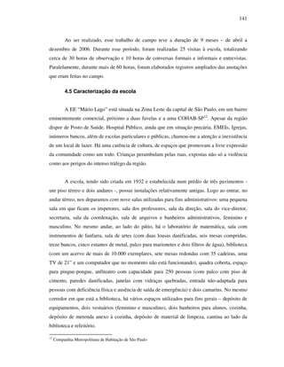 141
Ao ser realizado, esse trabalho de campo teve a duração de 9 meses – de abril a
dezembro de 2006. Durante esse período, foram realizadas 25 visitas à escola, totalizando
cerca de 30 horas de observação e 10 horas de conversas formais e informais e entrevistas.
Paralelamente, durante mais de 60 horas, foram elaborados registros ampliados das anotações
que eram feitas no campo.
4.5 Caracterização da escola
A EE “Mário Lago” está situada na Zona Leste da capital de São Paulo, em um bairro
eminentemente comercial, próximo a duas favelas e a uma COHAB-SP12
. Apesar da região
dispor de Posto de Saúde, Hospital Público, ainda que em situação precária, EMEIs, Igrejas,
inúmeros bancos, além de escolas particulares e públicas, chamou-me a atenção a inexistência
de um local de lazer. Há uma carência de cultura, de espaços que promovam a livre expressão
da comunidade como um todo. Crianças perambulam pelas ruas, expostas não só a violência
como aos perigos do intenso tráfego da região.
A escola, tendo sido criada em 1932 e estabelecida num prédio de três pavimentos -
um piso térreo e dois andares -, possui instalações relativamente antigas. Logo ao entrar, no
andar térreo, nos deparamos com nove salas utilizadas para fins administrativos: uma pequena
sala em que ficam os inspetores, sala dos professores, sala da direção, sala do vice-diretor,
secretaria, sala da coordenação, sala de arquivos e banheiros administrativos, feminino e
masculino. No mesmo andar, ao lado do pátio, há o laboratório de matemática, sala com
instrumentos de fanfarra, sala de artes (com duas lousas danificadas, seis mesas compridas,
treze bancos, cinco estantes de metal, palco para marionetes e dois filtros de água), biblioteca
(com um acervo de mais de 10.000 exemplares, sete mesas redondas com 35 cadeiras, uma
TV de 21” e um computador que no momento não está funcionando), quadra coberta, espaço
para pingue-pongue, anfiteatro com capacidade para 250 pessoas (com palco com piso de
cimento, paredes danificadas, janelas com vidraças quebradas, entrada não-adaptada para
pessoas com deficiência física e ausência de saída de emergência) e dois camarins. No mesmo
corredor em que está a biblioteca, há vários espaços utilizados para fins gerais – depósito de
equipamentos, dois vestuários (feminino e masculino), dois banheiros para alunos, cozinha,
depósito de merenda anexo à cozinha, depósito de material de limpeza, cantina ao lado da
biblioteca e refeitório.
12
Companhia Metropolitana de Habitação de São Paulo
 