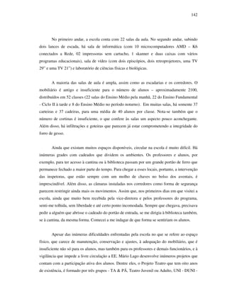 142
No primeiro andar, a escola conta com 22 salas da aula. No segundo andar, subindo
dois lances de escada, há sala de informática (com 10 microcomputadores AMD – K6
conectados a Rede, 02 impressoras sem cartucho, 1 skanner e duas caixas com vários
programas educacionais), sala de vídeo (com dois episcópios, dois retroprojetores, uma TV
29” e uma TV 21”) e laboratório de ciências físicas e biológicas.
A maioria das salas de aula é ampla, assim como as escadarias e os corredores. O
mobiliário é antigo e insuficiente para o número de alunos – aproximadamente 2100,
distribuídos em 52 classes (22 salas do Ensino Médio pela manhã, 22 do Ensino Fundamental
- Ciclo II à tarde e 8 do Ensino Médio no período noturno). Em muitas salas, há somente 37
carteiras e 37 cadeiras, para uma média de 40 alunos por classe. Nota-se também que o
número de cortinas é insuficiente, o que confere às salas um aspecto pouco aconchegante.
Além disso, há infiltrações e goteiras que parecem já estar comprometendo a integridade do
forro de gesso.
Ainda que existam muitos espaços disponíveis, circular na escola é muito difícil. Há
inúmeras grades com cadeados que dividem os ambientes. Os professores e alunos, por
exemplo, para ter acesso à cantina ou à biblioteca passam por um grande portão de ferro que
permanece fechado a maior parte do tempo. Para chegar a esses locais, portanto, a intervenção
das inspetoras, que estão sempre com um molho de chaves no bolso dos aventais, é
imprescindível. Além disso, as câmaras instaladas nos corredores como forma de segurança
parecem restringir ainda mais os movimentos. Assim que, nos primeiros dias em que visitei a
escola, ainda que muito bem recebida pela vice-diretora e pelos professores do programa,
senti-me tolhida, sem liberdade e até certo ponto incomodada. Sempre que chegava, precisava
pedir a alguém que abrisse o cadeado do portão de entrada, se me dirigia à biblioteca também,
se à cantina, da mesma forma. Comecei a me indagar de que forma se sentiriam os alunos.
Apesar das inúmeras dificuldades enfrentadas pela escola no que se refere ao espaço
físico, que carece de manutenção, conservação e ajustes, à adequação do mobiliário, que é
insuficiente não só para os alunos, mas também para os professores e demais funcionários, e à
vigilância que impede a livre circulação a EE. Mário Lago desenvolve inúmeros projetos que
contam com a participação ativa dos alunos. Dentre eles, o Projeto Teatro que tem oito anos
de existência, é formado por três grupos - TA & PÁ, Teatro Juvenil ou Adulto, UNI - DUNI -
 