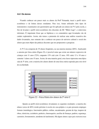 144
4.6.1 Os alunos
Visando conhecer um pouco mais os alunos da Profª Fernanda, tracei o perfil sócio-
econômico e de leitura desses estudantes. Para isso, foram utilizados dois tipos de
instrumentos: examinamos um questionário que foi aplicado aos alunos da 5ª C pela escola, a
fim de levantar o perfil sócio-econômico dos discentes da EE “Mário Lago”, e entrevistas
informais. É importante frisar que as hipóteses e os comentários aqui levantados são de
caráter exploratório. Assim, não temos a pretensão de realizar uma análise exaustiva dos
dados levantados, mas somente dar a conhecer um pouco do universo cultural e social dos
alunos que eram objeto das práticas discentes que nos propusemos a pesquisar.
A 5ª C era composta de 35 alunos freqüentes, na sua maioria meninas (60%). Analisando
a amostra por faixa etária (Figura 22), é possível notar que existe um número expressivo de
crianças com 11 anos (72%), enquanto 13% está com 12 anos, 10% entre 13 e 10 anos e
somente 1 aluno com 15 anos. Assim, de uma maneira geral, esta classe representa uma típica
sala de 5ª série, com a maioria dos alunos dentro de uma faixa etária esperada para este nível
de escolaridade.
0
5
10
15
20
25
30
11 anos
12 anos
13 anos
10 anos
15 anos
Figura 22 – Faixa Etária dos alunos da 5ª série C
Quanto ao perfil sócio-econômico, levantamos os seguintes resultados: a maioria dos
alunos (cerca de 60%) reside próximo à escola em casa própria e os pais possuem empregos
formais (metalúrgico, funcionário público, militar, encadernador, gerente de loja, inspetor de
obras, eletricista, cozinheiro, pedreiro, churrasqueiro, auxiliar de finanças, padeiro, segurança,
carreteiro, ferramenteiro, atendente de lanchonete). Há alguns alunos cujos pais exercem essas
 