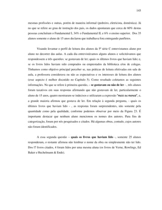 145
mesmas profissões e outras, porém de maneira informal (pedreiro, eletricista, doméstica). Já
no que se refere ao grau de instrução dos pais, os dados apontaram que cerca de 60% destas
pessoas concluíram o Fundamental I, 34% o Fundamental II, e 6% o ensino superior. Dos 35
alunos somente o aluno de 15 anos declarou que trabalhava fora entregando panfletos.
Visando levantar o perfil de leitura dos alunos da 5ª série C entrevistamos aluno por
aluno no decorrer das aulas. A cada dia entrevistávamos alguns alunos e solicitávamos que
respondessem a três questões: se gostavam de ler; quais os últimos livros que haviam lido; e,
se os livros lidos haviam sido comprados ou emprestados da biblioteca e/ou de colegas.
Tínhamos como objetivo principal perceber se, nas práticas de leitura efetivadas em sala de
aula, a professora considerava ou não as expectativas e os interesses de leitura dos alunos
(esse aspecto é melhor discutido no Capítulo 5). Como resultado coletamos as seguintes
informações. No que se refere à primeira questão, – se gostavam ou não de ler - , três alunos
foram taxativos em suas respostas afirmando que não gostavam de ler, particularmente o
aluno de 15 anos, quatro mostraram-se indecisos e utilizaram a expressão “mais ou menos”, e,
a grande maioria afirmou que gostava de ler. Em relação à segunda pergunta, - quais os
últimos livros que haviam lido - , as respostas foram surpreendentes, não somente pela
quantidade como pela qualidade, conforme podemos observar por meio da Figura 23. É
importante destacar que nenhum aluno mencionou os nomes dos autores. Para fins de
categorização, foram por nós pesquisados e citados. Há algumas obras, contudo, cujos autores
não foram identificados.
A essa segunda questão – quais os livros que haviam lido -, somente 25 alunos
responderam, o restante afirmou não lembrar o nome da obra ou simplesmente não ter lido.
Dos l7 livros citados, 4 foram lidos por uma mesma aluna (os livros de Verne, Rowlings, Ed
Baker e Hechelmann & Ende).
 