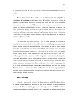 147
os consideram uma “obra de valor”, que mereça ser mencionada em uma entrevista feita na
escola.
No que diz respeito à última questão, - se os livros haviam sido comprados ou
emprestados da biblioteca -, a maioria dos alunos (23) declarou que empresta os livros da
biblioteca e eventualmente dos colegas. Somente duas alunas, por sinal as que mais lêem,
afirmaram que retiram livros da biblioteca, bem como compram e emprestam livros aos
colegas (descobrimos, posteriormente, que esses livros eram comprados em sebos). Esse
perfil confirma um dado já levantado no capítulo anterior, por meio das respostas dos
professores da HORA DA LEITURA ao questionário aplicado, que dá conta de que a maioria das
crianças não tem condições de comprar um único livro, ficando dependente tão somente da
biblioteca pública e/ou escolar.
Um outro dado que merece destaque e que foi sendo percebido no decorrer das
entrevistas é que nenhum dos livros lidos pelos alunos foi indicado, sugerido ou comentado
durante as aulas ministradas na unidade escolar. Pelo contrário, os próprios alunos leitores,
envolvidos, interessados em suas leituras compartilham com os colegas o seu entusiasmo,
fomentando a curiosidade e criando neles o desejo de ler as mesmas obras com as quais
tiveram contato. Assim, foram formando uma rede, um circuito de leituras. Esse fato é
revelador, pois demonstra que o ler por ler, por prazer e entretenimento, é uma prática
vivenciada pelos alunos fora do âmbito escolar, ou seja, não vinculada à realidade das
crianças e jovens em seu cotidiano de sala de aula, na interação com seus professores. Nesse
sentido, percebemos que coexistem os alunos que lêem na e para escola e os alunos que lêem
na sociedade, para vida e na vida. Práticas exercidas pelo mesmo indivíduo, mas que não
dialogam entre si. A escola, dessa forma, ao fomentar essa dicotomia, sugere uma visão
restrita de leitura, por meio de práticas que podem, eventualmente, formar bons leitores para o
contexto escolar, mas não para vida.
4.6.2 A professora
Fernanda é professora de Português há 12 anos e leciona na EE Mário Lago há cerca
de um ano. Nunca exerceu sua profissão em uma escola particular. Como a maioria dos
professores da HORA DA LEITURA, por ser não-efetiva, portanto sem estabilidade, não tem
vínculos constituídos com a unidade escolar e com a comunidade na qual está inserida. Muda
 
