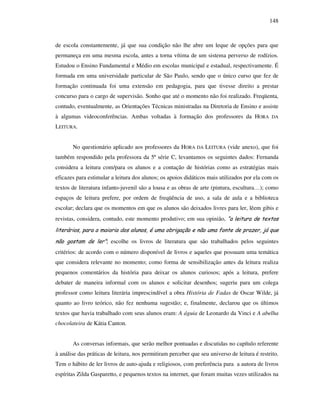 148
de escola constantemente, já que sua condição não lhe abre um leque de opções para que
permaneça em uma mesma escola, antes a torna vítima de um sistema perverso de rodízios.
Estudou o Ensino Fundamental e Médio em escolas municipal e estadual, respectivamente. É
formada em uma universidade particular de São Paulo, sendo que o único curso que fez de
formação continuada foi uma extensão em pedagogia, para que tivesse direito a prestar
concurso para o cargo de supervisão. Sonho que até o momento não foi realizado. Freqüenta,
contudo, eventualmente, as Orientações Técnicas ministradas na Diretoria de Ensino e assiste
à algumas videoconferências. Ambas voltadas à formação dos professores da HORA DA
LEITURA.
No questionário aplicado aos professores da HORA DA LEITURA (vide anexo), que foi
também respondido pela professora da 5ª série C, levantamos os seguintes dados: Fernanda
considera a leitura com/para os alunos e a contação de histórias como as estratégias mais
eficazes para estimular a leitura dos alunos; os apoios didáticos mais utilizados por ela com os
textos de literatura infanto-juvenil são a lousa e as obras de arte (pintura, escultura…); como
espaços de leitura prefere, por ordem de freqüência de uso, a sala de aula e a biblioteca
escolar; declara que os momentos em que os alunos são deixados livres para ler, lêem gibis e
revistas, considera, contudo, este momento produtivo; em sua opinião, “a leitura de textos
literários, para a maioria dos alunos, é uma obrigação e não uma fonte de prazer, já que
não gostam de ler”; escolhe os livros de literatura que são trabalhados pelos seguintes
critérios: de acordo com o número disponível de livros e aqueles que possuam uma temática
que considera relevante no momento; como forma de sensibilização antes da leitura realiza
pequenos comentários da história para deixar os alunos curiosos; após a leitura, prefere
debater de maneira informal com os alunos e solicitar desenhos; sugeriu para um colega
professor como leitura literária imprescindível a obra História de Fadas de Oscar Wilde, já
quanto ao livro teórico, não fez nenhuma sugestão; e, finalmente, declarou que os últimos
textos que havia trabalhado com seus alunos eram: A águia de Leonardo da Vinci e A abelha
chocolateira de Kátia Canton.
As conversas informais, que serão melhor pontuadas e discutidas no capítulo referente
à análise das práticas de leitura, nos permitiram perceber que seu universo de leitura é restrito.
Tem o hábito de ler livros de auto-ajuda e religiosos, com preferência para a autora de livros
espíritas Zilda Gasparetto, e pequenos textos na internet, que foram muitas vezes utilizados na
 