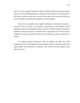 149
HORA DA LEITURA. Quando questionada sobre sua formação inicial declara ter lido alguns
clássicos e não ter sido preparada para o trabalho com textos literários sob uma perspectiva
diferenciada, considera, assim, que o governo deveria suprir essas lacunas oferecendo mais
cursos de formação continuada que contemplasse essa área específica.
Como era nosso propósito, neste capítulo, explicitamos o problema de pesquisa, o
percurso de acesso ao campo e seus desafios e caracterizamos a escola pública na qual
realizamos as observações periódicas durante o ano letivo de 2006. Também foi delineado e
discutido, de forma não exaustiva, o perfil dos alunos e da professora da 5ª série C, sujeitos
diretamente envolvidos nas práticas de leitura de textos literários as quais nos propusemos a
analisar.
No capítulo seguinte, discorreremos sobre as categorias de análise que foram
configuradas a partir da finalidade primeira dessa pesquisa: desvelar o porquê o professor de
língua materna sente dificuldade em trabalhar o texto literário sob uma perspectiva mais
lúdica e prazerosa.
 