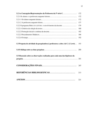 15
5.2 As Concepções/Representações da Professora da 5ª série C…………………… 172
5.2.1 Os alunos e a professora enquanto leitores………………………………………. 172
5.2.1.1 Os alunos enquanto leitores……………………………………………………. 172
5.2.1.2 A professora enquanto leitora………………………………………………….. 177
5.2.2 O programa HORA DA LEITURA: o envolvimento da docente………………….… 179
5.2.2.1 Critérios de seleção de textos………………………………………………….. 180
5.2.2.2 Formação inicial e contínua da docente……………………………………….. 182
5.2.2.3 Procedimentos Didáticos………………………………………………………. 186
5.2.2.4 O tempo………………………………………………………………………… 192
5.3 Proposta de atividade da pesquisadora à professora: a obra de C. S. Lewis… 193
5.4 O diálogo entre as duas pesquisas……………………………………………….. 200
5.5 Discussão sobre as observações realizadas para cada uma das hipóteses da
pesquisa…………………………………………………………………………………. 201
CONSIDERAÇÕES FINAIS.................................................................... 207
REFERÊNCIAS BIBLIOGRÁFICAS.................................................. 213
ANEXOS.................................................................................................. 221
 