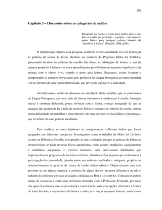 150
Capítulo 5 – Discussões sobre as categorias de análise
Recuperar na escola e trazer para dentro dela o que
dela se exclui por princípio – o prazer – me parece o
ponto básico para qualquer esforço honesto de
“incentivo à leitura” (Geraldi, 2006, p.98)
O objetivo que orientou essa pesquisa, conforme viemos apontando, foi o de investigar
as práticas de leitura de textos literários no contexto do Programa HORA DA LEITURA,
procurando levantar os critérios de escolha das obras, as estratégias de leitura, o uso de
espaços propícios à leitura e se esses procedimentos possibilitam um encontro significativo da
criança com o objeto livro, criando o gosto pela leitura. Buscamos, assim, levantar e
compreender os entraves vivenciados pelo professor de Língua Portuguesa ao tentar trabalhar
o texto literário de uma forma diferenciada, que privilegie o prazer e a ludicidade.
Acreditávamos, conforme dissemos na introdução deste trabalho, que os professores
de Língua Portuguesa, por uma série de fatores intrínsecos e extrínsecos à escola: formação
inicial e contínua deficiente, pouca vivência com a leitura, crenças arraigadas de que as
crianças não gostam de ler e falta de recursos físicos e humanos no interior da escola, sentem
muita dificuldade em trabalhar o texto literário sob uma perspectiva mais lúdica e prazerosa, o
que se reflete em suas práticas cotidianas.
Para verificar se essas hipóteses se comprovavam, colhemos dados que foram
agrupados em diferentes categorias. Investigamos como o trabalho da HORA DA LEITURA
ocorria na Biblioteca Escolar, averiguando as reais condições em que as práticas de leitura se
desenvolviam: se havia recursos físicos apropriados, como acervo, instalações, equipamentos
e mobiliário adequados, e recursos humanos, com profissionais habilitados que
implementassem programas de incentivo à leitura, atividades e/ou projetos que motivassem a
participação da comunidade, criando assim um ambiente acolhedor e instigante, propício ao
desenvolvimento de práticas de leitura de cunho lúdico-artístico. Objetivávamos com isso
perceber se, de alguma maneira, a ausência de alguns desses recursos dificultava ou não o
trabalho do professor em suas atividades cotidianas na HORA DA LEITURA. Coletamos também
dados de conversas e entrevistas informais efetuadas com a Professora Fernanda, por meio
das quais levantamos suas representações como leitora, suas concepções referentes à leitura
de texto literário, a importância da leitura e sobre as crianças enquanto leitoras, assim como
 