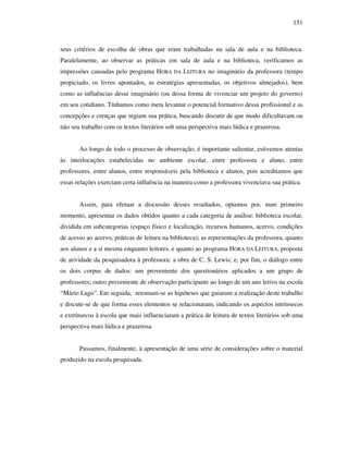 151
seus critérios de escolha de obras que eram trabalhadas na sala de aula e na biblioteca.
Paralelamente, ao observar as práticas em sala de aula e na biblioteca, verificamos as
impressões causadas pelo programa HORA DA LEITURA no imaginário da professora (tempo
propiciado, os livros apontados, as estratégias apresentadas, os objetivos almejados), bem
como as influências desse imaginário (ou dessa forma de vivenciar um projeto do governo)
em seu cotidiano. Tínhamos como meta levantar o potencial formativo dessa profissional e as
concepções e crenças que regiam sua prática, buscando discutir de que modo dificultavam ou
não seu trabalho com os textos literários sob uma perspectiva mais lúdica e prazerosa.
Ao longo de todo o processo de observação, é importante salientar, estivemos atentas
às interlocuções estabelecidas no ambiente escolar, entre professora e aluno, entre
professores, entre alunos, entre responsáveis pela biblioteca e alunos, pois acreditamos que
essas relações exerciam certa influência na maneira como a professora vivenciava sua prática.
Assim, para efetuar a discussão desses resultados, optamos por, num primeiro
momento, apresentar os dados obtidos quanto a cada categoria de análise: biblioteca escolar,
dividida em subcategorias (espaço físico e localização, recursos humanos, acervo, condições
de acesso ao acervo, práticas de leitura na biblioteca); as representações da professora, quanto
aos alunos e a si mesma enquanto leitores, e quanto ao programa HORA DA LEITURA; proposta
de atividade da pesquisadora à professora: a obra de C. S. Lewis; e, por fim, o diálogo entre
os dois corpus de dados: um proveniente dos questionários aplicados a um grupo de
professores; outro proveniente de observação participante ao longo de um ano letivo na escola
“Mário Lago”. Em seguida, retomam-se as hipóteses que guiaram a realização deste trabalho
e discute-se de que forma esses elementos se relacionaram, indicando os aspectos intrínsecos
e extrínsecos à escola que mais influenciaram a prática de leitura de textos literários sob uma
perspectiva mais lúdica e prazerosa.
Passamos, finalmente, à apresentação de uma série de considerações sobre o material
produzido na escola pesquisada.
 