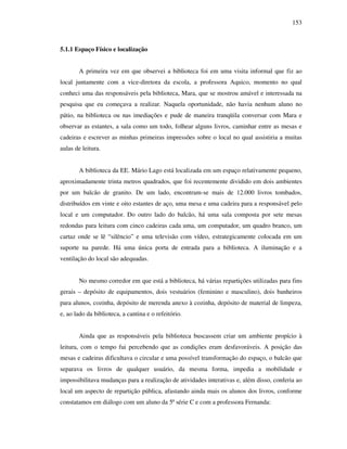 153
5.1.1 Espaço Físico e localização
A primeira vez em que observei a biblioteca foi em uma visita informal que fiz ao
local juntamente com a vice-diretora da escola, a professora Aquico, momento no qual
conheci uma das responsáveis pela biblioteca, Mara, que se mostrou amável e interessada na
pesquisa que eu começava a realizar. Naquela oportunidade, não havia nenhum aluno no
pátio, na biblioteca ou nas imediações e pude de maneira tranqüila conversar com Mara e
observar as estantes, a sala como um todo, folhear alguns livros, caminhar entre as mesas e
cadeiras e escrever as minhas primeiras impressões sobre o local no qual assistiria a muitas
aulas de leitura.
A biblioteca da EE. Mário Lago está localizada em um espaço relativamente pequeno,
aproximadamente trinta metros quadrados, que foi recentemente dividido em dois ambientes
por um balcão de granito. De um lado, encontram-se mais de 12.000 livros tombados,
distribuídos em vinte e oito estantes de aço, uma mesa e uma cadeira para a responsável pelo
local e um computador. Do outro lado do balcão, há uma sala composta por sete mesas
redondas para leitura com cinco cadeiras cada uma, um computador, um quadro branco, um
cartaz onde se lê “silêncio” e uma televisão com vídeo, estrategicamente colocada em um
suporte na parede. Há uma única porta de entrada para a biblioteca. A iluminação e a
ventilação do local são adequadas.
No mesmo corredor em que está a biblioteca, há várias repartições utilizadas para fins
gerais – depósito de equipamentos, dois vestuários (feminino e masculino), dois banheiros
para alunos, cozinha, depósito de merenda anexo à cozinha, depósito de material de limpeza,
e, ao lado da biblioteca, a cantina e o refeitório.
Ainda que as responsáveis pela biblioteca buscassem criar um ambiente propício à
leitura, com o tempo fui percebendo que as condições eram desfavoráveis. A posição das
mesas e cadeiras dificultava o circular e uma possível transformação do espaço, o balcão que
separava os livros de qualquer usuário, da mesma forma, impedia a mobilidade e
impossibilitava mudanças para a realização de atividades interativas e, além disso, conferia ao
local um aspecto de repartição pública, afastando ainda mais os alunos dos livros, conforme
constatamos em diálogo com um aluno da 5ª série C e com a professora Fernanda:
 