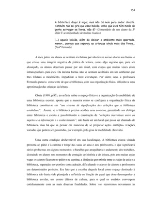 154
A biblioteca daqui é legal, mas não dá nem para andar direito.
Também não sei pra que esse balcão. Acho que eles têm medo da
gente estragar os livros, não é? (Comentário de um aluno da 5ª
série C acompanhado de muitas risadas)
[...] aquele balcão, além de deixar o ambiente mais apertado,
menor... parece que separou as crianças ainda mais dos livros...
(Profª Fernanda)
A meu juízo, os alunos se sentiam excluídos por não terem acesso direto aos livros, o
que criava uma imagem negativa da prática da leitura, como algo sagrado que, para ser
alcançado, os alunos deveriam passar por um ritual, com etapas que muitas vezes eram
intransponíveis para eles. Da mesma forma, não se sentiam acolhidos em um ambiente que
lhes toldava o movimento, impedindo a livre circulação. Por outro lado, a professora
Fernanda parecia consciente de que a biblioteca, com sua organização física, dificultava uma
aproximação das crianças da leitura.
Obata (1999, p.97), ao refletir sobre o espaço físico e a organização do mobiliário de
uma biblioteca escolar, aponta que a maneira como se configura a organização física da
biblioteca constitui-se em “um sistema de significações das relações que a biblioteca
estabelece”. Assim, se a biblioteca precisa acolher seus usuários, permitindo um diálogo
entre biblioteca e escola e possibilitando a construção de “relações interativas entre os
sujeitos e a informação e o conhecimento”, não basta ser um local que possa ser chamado de
biblioteca, mas há que se pensar em maneiras de se propiciar ações múltiplas, relações
variadas que podem ser garantidas, por exemplo, pelo grau de mobilidade oferecido.
Uma outra condição desfavorável era sua localização. A biblioteca estava situada
próxima ao pátio e à cantina e longe das salas de aula e dos professores, o que significava
sérios problemas em alguns momentos: o barulho que atrapalhava o andamento dos trabalhos,
distraindo os alunos nos momentos de contação de história e de leitura, pois em muitas aulas
vagas os alunos ficavam no pátio e na cantina; a distância que existia entre as salas de aula e a
biblioteca, separadas por portões com cadeado, dificultando o acesso de alunos e professores
em determinados períodos. Era fato que a escolha daquele local como espaço destinado à
biblioteca não havia sido planejada e refletida em função do papel que deve desempenhar a
biblioteca escolar, um centro difusor de cultura, para o qual os usuários convergem
cotidianamente com as mais diversas finalidades. Sobre isso recorremos novamente às
 