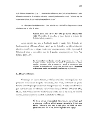 155
reflexões de Obata (1999, p.97): “um dos indicadores da participação da biblioteca como
elemento constitutivo do processo educativo e da relação biblioteca-escola é o lugar que ela
ocupa na distribuição e organização espacial da escola”.
As conseqüências desses entraves eram sentidas nos comentários da professora e dos
alunos durante as aulas de leitura:
Michele, conta essa história mais alto, que eu não estou ouvindo
nada! (Comentário de um aluno a outro, durante a contação de
histórias feita pelos alunos).
Assim, acredito que tanto a localização quanto o espaço físico destinados ao
funcionamento da biblioteca refletiam o papel que era destinado a ela, não propriamente
educativo, o que levaria as crianças e os jovens a um comportamento positivo com relação à
biblioteca, à leitura e suas práticas, mas sim de guarda e armazenamento dos livros. Para
Caldeira (2005, p.47):
Se desempenhar uma função educativa preponderante na escola, por
exemplo, visando a proporcionar aos alunos as oportunidades de leitura
intensa e autônoma, além de incentivar a busca de informações para
responder a questionamentos e solucionar problemas, então a biblioteca
será um local amplo, com instalações confortáveis. (grifos nossos)
5.1.2 Recursos Humanos
Com relação aos recursos humanos, a biblioteca apresentava como responsáveis duas
professoras licenciadas em Geografia e readaptadas, Mara e Taís, confirmando um quadro
bastante conhecido pelos pesquisadores em nosso país: a ausência de profissionais habilitados
para exercer atividades nas bibliotecas escolares brasileiras (SEMEGHINI-SIQUEIRA, 2003;
SILVA, 1993). Uma das docentes trabalhava neste local há mais de dez anos e, em conversa
informal, contou-nos como foi escolhida para trabalhar na biblioteca:
Na época em que fui colocada à disposição, me perguntaram qual
era minha preferência: a biblioteca ou a secretaria. A biblioteca
estava fechada há dois anos e como gosto de cuidar, de zelar
pelos livros, mas não de ler, escolhi organizar este espaço.
 