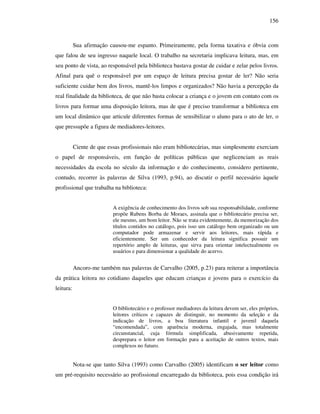 156
Sua afirmação causou-me espanto. Primeiramente, pela forma taxativa e óbvia com
que falou de seu ingresso naquele local. O trabalho na secretaria implicava leitura, mas, em
seu ponto de vista, ao responsável pela biblioteca bastava gostar de cuidar e zelar pelos livros.
Afinal para quê o responsável por um espaço de leitura precisa gostar de ler? Não seria
suficiente cuidar bem dos livros, mantê-los limpos e organizados? Não havia a percepção da
real finalidade da biblioteca, de que não basta colocar a criança e o jovem em contato com os
livros para formar uma disposição leitora, mas de que é preciso transformar a biblioteca em
um local dinâmico que articule diferentes formas de sensibilizar o aluno para o ato de ler, o
que pressupõe a figura de mediadores-leitores.
Ciente de que essas profissionais não eram bibliotecárias, mas simplesmente exerciam
o papel de responsáveis, em função de políticas públicas que neglicenciam as reais
necessidades da escola no século da informação e do conhecimento, considero pertinente,
contudo, recorrer às palavras de Silva (1993, p.94), ao discutir o perfil necessário àquele
profissional que trabalha na biblioteca:
A exigência de conhecimento dos livros sob sua responsabilidade, conforme
propõe Rubens Borba de Moraes, assinala que o bibliotecário precisa ser,
ele mesmo, um bom leitor. Não se trata evidentemente, da memorização dos
títulos contidos no catálogo, pois isso um catálogo bem organizado ou um
computador pode armazenar e servir aos leitores, mais rápida e
eficientemente. Ser um conhecedor da leitura significa possuir um
repertório amplo de leituras, que sirva para orientar intelectualmente os
usuários e para dimensionar a qualidade do acervo.
Ancoro-me também nas palavras de Carvalho (2005, p.23) para reiterar a importância
da prática leitora no cotidiano daqueles que educam crianças e jovens para o exercício da
leitura:
O bibliotecário e o professor mediadores da leitura devem ser, eles próprios,
leitores críticos e capazes de distinguir, no momento da seleção e da
indicação de livros, a boa literatura infantil e juvenil daquela
“encomendada”, com aparência moderna, engajada, mas totalmente
circunstancial, cuja fórmula simplificada, abusivamente repetida,
desprepara o leitor em formação para a aceitação de outros textos, mais
complexos no futuro.
Nota-se que tanto Silva (1993) como Carvalho (2005) identificam o ser leitor como
um pré-requisito necessário ao profissional encarregado da biblioteca, pois essa condição irá
 