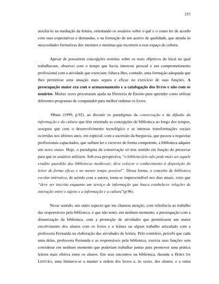 157
auxiliá-lo na mediação da leitura, orientando os usuários sobre o quê e o como ler de acordo
com suas expectativas e demandas, e na formação de um acervo de qualidade, que atenda às
necessidades formativas dos meninos e meninas que recorrem a esse espaço de cultura.
Apesar de possuírem concepções restritas sobre os reais objetivos do local no qual
trabalhavam, observei com o tempo que havia interesse pessoal e um comprometimento
profissional com a atividade que exerciam; faltava-lhes, contudo, uma formação adequada que
lhes permitisse uma atuação mais segura e eficaz no exercício de suas funções. A
preocupação maior era com o armazenamento e a catalogação dos livros e não com os
usuários. Muitas vezes procuraram ajuda na Diretoria de Ensino para aprender como utilizar
diferentes programas de computador para melhor ordenar os livros.
Obata (1999, p.92), ao discutir os paradigmas da conservação e da difusão da
informação e da cultura que têm orientado as concepções de biblioteca ao longo dos tempos,
assegura que com o desenvolvimento tecnológico e as intensas transformações sociais
ocorridas nos últimos anos, em especial, com a ascensão da burguesia, que passou a requisitar
profissionais capacitados, que saibam ler e escrever de forma competente, a biblioteca adquire
um novo status. Hoje, o paradigma da conservação só tem sentido em função do preservar
para que os usuários utilizem. Sob essa perspectiva, “o bibliotecário não pode mais ser aquele
erudito guardião das bibliotecas medievais; deve colocar o conhecimento à disposição do
leitor de forma eficaz e no menor tempo possível”. Dessa forma, o conceito de biblioteca
escolar interativa, de acordo com a autora, torna-se imprescindível nos dias atuais, visto que
“deve ser inscrita enquanto um serviço de informação que busca estabelecer relações de
interação entre o sujeito e a informação e a cultura”(p.96).
Nesse sentido, um outro aspecto que me chamou atenção, com referência ao trabalho
das responsáveis pela biblioteca, é que não notei, em nenhum momento, a preocupação com a
dinamização da biblioteca, com a promoção de atividades que permitissem um maior
envolvimento dos alunos com os livros e a leitura ou algum trabalho articulado com a
professora Fernanda na elaboração das atividades de leitura. Pelo contrário, percebi que cada
uma delas, professora Fernanda e as responsáveis pela biblioteca, exercia suas funções sem
considerar em nenhum momento que poderiam trabalhar juntas para promover uma prática
leitora mais efetiva entre os alunos. Em seus encontros na biblioteca, durante a HORA DA
LEITURA, uma limitava-se a manter a ordem dos livros e, às vezes, dos alunos, e a outra
 