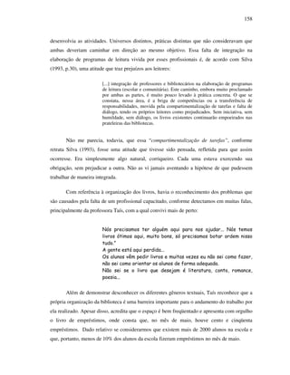 158
desenvolvia as atividades. Universos distintos, práticas distintas que não consideravam que
ambas deveriam caminhar em direção ao mesmo objetivo. Essa falta de integração na
elaboração de programas de leitura vivida por esses profissionais é, de acordo com Silva
(1993, p.30), uma atitude que traz prejuízos aos leitores:
[...] integração de professores e bibliotecários na elaboração de programas
de leitura (escolar e comunitária). Este caminho, embora muito proclamado
por ambas as partes, é muito pouco levado à prática concreta. O que se
constata, nessa área, é a briga de competências ou a transferência de
responsabilidades, movida pela compartimentalização de tarefas e falta de
diálogo, tendo os próprios leitores como prejudicados. Sem iniciativa, sem
humildade, sem diálogo, os livros existentes continuarão empoeirados nas
prateleiras das bibliotecas.
Não me parecia, todavia, que essa “compartimentalização de tarefas”, conforme
retrata Silva (1993), fosse uma atitude que tivesse sido pensada, refletida para que assim
ocorresse. Era simplesmente algo natural, corriqueiro. Cada uma estava exercendo sua
obrigação, sem prejudicar a outra. Não as vi jamais aventando a hipótese de que pudessem
trabalhar de maneira integrada.
Com referência à organização dos livros, havia o reconhecimento dos problemas que
são causados pela falta de um profissional capacitado, conforme detectamos em muitas falas,
principalmente da professora Taís, com a qual convivi mais de perto:
Nós precisamos ter alguém aqui para nos ajudar... Nós temos
livros ótimos aqui, muito bons, só precisamos botar ordem nisso
tudo.”
A gente está aqui perdida...
Os alunos vêm pedir livros e muitas vezes eu não sei como fazer,
não sei como orientar os alunos de forma adequada.
Não sei se o livro que desejam é literatura, conto, romance,
poesia...
Além de demonstrar desconhecer os diferentes gêneros textuais, Taís reconhece que a
própria organização da biblioteca é uma barreira importante para o andamento do trabalho por
ela realizado. Apesar disso, acredita que o espaço é bem freqüentado e apresenta com orgulho
o livro de empréstimos, onde consta que, no mês de maio, houve cento e cinqüenta
empréstimos. Dado relativo se considerarmos que existem mais de 2000 alunos na escola e
que, portanto, menos de 10% dos alunos da escola fizeram empréstimos no mês de maio.
 