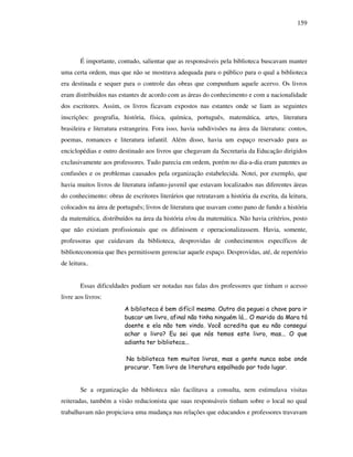 159
É importante, contudo, salientar que as responsáveis pela biblioteca buscavam manter
uma certa ordem, mas que não se mostrava adequada para o público para o qual a biblioteca
era destinada e sequer para o controle das obras que compunham aquele acervo. Os livros
eram distribuídos nas estantes de acordo com as áreas do conhecimento e com a nacionalidade
dos escritores. Assim, os livros ficavam expostos nas estantes onde se liam as seguintes
inscrições: geografia, história, física, química, português, matemática, artes, literatura
brasileira e literatura estrangeira. Fora isso, havia subdivisões na área da literatura: contos,
poemas, romances e literatura infantil. Além disso, havia um espaço reservado para as
enciclopédias e outro destinado aos livros que chegavam da Secretaria da Educação dirigidos
exclusivamente aos professores. Tudo parecia em ordem, porém no dia-a-dia eram patentes as
confusões e os problemas causados pela organização estabelecida. Notei, por exemplo, que
havia muitos livros de literatura infanto-juvenil que estavam localizados nas diferentes áreas
do conhecimento: obras de escritores literários que retratavam a história da escrita, da leitura,
colocados na área de português; livros de literatura que usavam como pano de fundo a história
da matemática, distribuídos na área da história e/ou da matemática. Não havia critérios, posto
que não existiam profissionais que os difinissem e operacionalizassem. Havia, somente,
professoras que cuidavam da biblioteca, desprovidas de conhecimentos específicos de
biblioteconomia que lhes permitissem gerenciar aquele espaço. Desprovidas, até, de repertório
de leitura..
Essas dificuldades podiam ser notadas nas falas dos professores que tinham o acesso
livre aos livros:
A biblioteca é bem difícil mesmo. Outro dia peguei a chave para ir
buscar um livro, afinal não tinha ninguém lá... O marido da Mara tá
doente e ela não tem vindo. Você acredita que eu não consegui
achar o livro? Eu sei que nós temos este livro, mas... O que
adianta ter biblioteca...
Na biblioteca tem muitos livros, mas a gente nunca sabe onde
procurar. Tem livro de literatura espalhado por todo lugar.
Se a organização da biblioteca não facilitava a consulta, nem estimulava visitas
reiteradas, também a visão reducionista que suas responsáveis tinham sobre o local no qual
trabalhavam não propiciava uma mudança nas relações que educandos e professores travavam
 