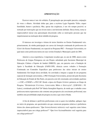 16
APRESENTAÇÃO
Escrever nunca é um vôo solitário. É peregrinação que pressupõe parceria, conjunção
de vozes e olhares. Atividade árdua que, para a escritora Lygia Fagundes Telles, requer
humildade, humor e paciência. Mas, apesar das exigências, é um vôo sempre possível, se
norteado por motivações que nos levem rumo a um horizonte definido. Dessa forma, torna-se
imprescindível iniciar esta apresentação discorrendo sobre as motivações pessoais que me
impulsionaram na realização deste trabalho de pesquisa.
O interesse em investigar a leitura de textos literários no Ensino Fundamental veio,
primeiramente, de minha participação em cursos de formação continuada de professores do
Ciclo I do Ensino Fundamental, em especial no Programa PEC – Formação Universitária, no
qual atuei como professora-tutora em suas versões Estadual e Municipal a partir de 2001.
Anterior a essa experiência, é importante ressaltar que, no ano de 2000, atuava como
Professora de Língua Portuguesa em um Projeto subsidiado pela Secretaria Municipal de
Educação, Cultura e Esporte de Jundiaí (SMECE), que, em parceria com a Fundação de
Apoio à Faculdade de Educação (FAFE-USP), oferecia cursos voltados à Formação
Continuada em Conteúdos Específicos para professores das séries iniciais do ensino
fundamental. Em função dessa atividade, fui convidada a integrar a equipe de um programa
especial de formação universitária, o PEC-Formação Universitária, promovido pela Secretaria
de Educação do Estado de São Paulo, em parceria com três renomadas universidades paulistas
– a USP, a UNESP e a PUC-SP. Desde a época do Projeto JUNDIAÍ, pertencia ao Grupo de
Pesquisa “DIVERSIDADE CULTURAL, LINGUAGEM, MÍDIA E EDUCAÇÃO”, [USP-0301 / Pl.
Lattes], coordenado pela Profª Drª Idméa Semeghini-Siqueira, de modo que o trabalho como
professora-tutora representava não somente uma perspectiva de crescimento profissional, mas
também uma possibilidade ampla de pesquisa na área a que estava filiada.
A fim de delinear o perfil dos profissionais com os quais iria trabalhar, apliquei, logo
no início do programa, um questionário em que constavam perguntas relativas à preferência
leitora dos alunos-professores: “Que livros(s)/texto(s) teórico(s) você sugeriria como leitura
imprescindível para um colega professor?” “Que livro ficcional/literário você sugeriria para
um colega professor?”
 