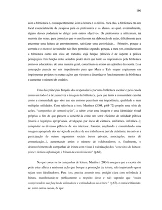 160
com a biblioteca e, conseqüentemente, com a leitura e os livros. Para elas, a biblioteca era um
local essencialmente de pesquisa para os professores e os alunos, ao qual, eventualmente,
alguns desses poderiam se dirigir com outros objetivos. Os professores a utilizavam, na
maioria das vezes, para consultas que os auxiliassem na elaboração de aulas, dificilmente para
encontrar uma leitura de entretenimento, satisfazer uma curiosidade... Primeiro, porque a
correria e o excesso de trabalho não lhes permitia; segundo, porque, a meu ver, consideravam
a biblioteca como um local de trabalho, cuja função primeira é de suporte à prática
pedagógica. Em função disto, acredito poder dizer que tanto as responsáveis pela biblioteca
como os educadores, de uma maneira geral, concebiam-na como um apêndice da escola. Essa
concepção parecia ser um impedimento para que Mara e Taís sequer cogitassem em
implementar projetos ou outras ações que viessem a dinamizar o funcionamento da biblioteca
e aumentar o número de usuários.
Uma das principais funções dos responsáveis por uma biblioteca escolar e pela escola
como um todo é a de promover a imagem da biblioteca, para que tanto a comunidade escolar
como a comunidade que vive em seu entorno percebam sua importância, qualidade e suas
múltiplas utilidades. Com referência a isso, Martínez (2004, p.61-72) propõe uma série de
ações, “campanhas de comunicação”, a saber: criar uma imagem e uma identidade visual
próprias a fim de que passem a concebê-la como um setor eficiente de utilidade pública
(marca e logotipos apropriados, divulgação por meio de cartazes, uniformes, informes...);
conquistar os diversos públicos de seu interesse, fixando, ampliando e consolidando uma
imagem apropriada dos serviços da escola e de seu trabalho em prol da cidadania; incentivar a
participação de outros segmentos sociais (setor privado, associações, meios de
comunicação...), aumentando assim o número de colaboradores; e, finalmente, o
desenvolvimento de campanhas de leitura com vistas à valorização dos “conceitos de leitura-
prazer, leitura-informação e leitura desenvolvimento” (p.67).
No que concerne às campanhas de leitura, Martínez (2004) assegura que a escola não
pode estar alheia a nenhuma ação que busque a promoção da leitura, não importando quem
sejam seus idealizadores. Para isso, precisa assumir uma posição clara com referência à
leitura, manifestando-se publicamente a respeito disso e não supondo que “todos
compreendem sua função de animadora e estimuladora da leitura” (p.67), e conscientizando-
se, entre outras coisas, de que:
 