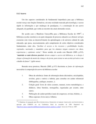 162
5.1.3 Acervo
Um dos aspectos considerados de fundamental importância para que a biblioteca
escolar exerça suas funções formativas, em uma sociedade marcada pela tecnologia, o acesso
rápido às informações e por mudanças de paradigmas, é a constituição de um acervo
adequado, de qualidade, que venha ao encontro das atuais demandas sociais.
De acordo com o Manifesto Unesco/Ifla para a Biblioteca Escolar de 199913
, a
biblioteca escolar constitui-se em parte integrante do processo educativo ao oferecer serviços
essenciais com vistas ao desenvolvimento da aprendizagem e do universo cultural de cada
educando, que passa, necessariamente, pelo cumprimento de certos objetivos considerados
fundamentais, entre eles, “facilitar el acceso a los recursos y posibilidades locales,
regionales, nacionales y mundiales para que los alumnos tengan contacto con ideas,
experiencias y opiniones varias”. Nesse sentido, de acordo com Macedo (2005, p.315),
“materiais os mais diversos possíveis devem compor o acervo da biblioteca, se o desejo é
chegar a formação da mente da criança e do jovem, para tornar-se um escolar pró-ativo e um
cidadão do futuro”. (grifo nosso)
Baseada nessa premissa, Macedo (2005, p.317) discrimina as fontes de informação
necessárias à composição do acervo da biblioteca escolar:
1. Obras de referência: fontes de informação direta (dicionários, enciclopédias,
revisões, guias e outros) e indireta, para consultas em caráter referencial
(bibliografias, catálogos, resumos...);
2. Coleção geral: livros de vários assuntos, manuais, textos metodológicos, e
didáticos, obras literárias, monografias, organizadas por assunto, entre
outros;
3. Publicações de caráter periódico (anais de congressos, revistas, boletins...);
4. Obras especiais; livros raros e folhetos;
13
O Manifesto foi preparado pela IFLA (INTERNATIONAL FEDERATION OF LIBRARIY ASSOCIATION AND INSTITUITIONS) e
aprovado pela UNESCO em sua Conferência Geral de novembro de 1999. Disponível em:
<http://www.unesco.org/webworld/libraries/manifestos/school_manifesto_es.html>. Acesso em: 25 de nov. 2007.
 