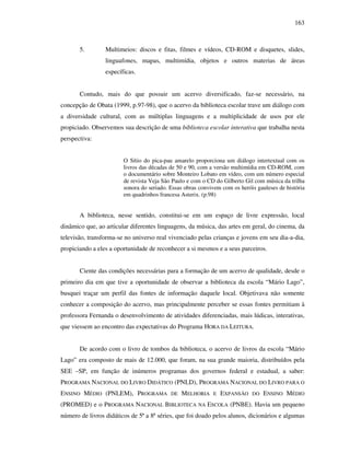 163
5. Multimeios: discos e fitas, filmes e vídeos, CD-ROM e disquetes, slides,
linguafones, mapas, multimídia, objetos e outros materias de áreas
específicas.
Contudo, mais do que possuir um acervo diversificado, faz-se necessário, na
concepção de Obata (1999, p.97-98), que o acervo da biblioteca escolar trave um diálogo com
a diversidade cultural, com as múltiplas linguagens e a multiplicidade de usos por ele
propiciado. Observemos sua descrição de uma biblioteca escolar interativa que trabalha nesta
perspectiva:
O Sítio do pica-pau amarelo proporciona um diálogo intertextual com os
livros das décadas de 50 e 90, com a versão multimídia em CD-ROM, com
o documentário sobre Monteiro Lobato em vídeo, com um número especial
de revista Veja São Paulo e com o CD do Gilberto Gil com música da trilha
sonora do seriado. Essas obras convivem com os heróis gauleses de história
em quadrinhos francesa Asterix. (p.98)
A biblioteca, nesse sentido, constitui-se em um espaço de livre expressão, local
dinâmico que, ao articular diferentes linguagens, da música, das artes em geral, do cinema, da
televisão, transforma-se no universo real vivenciado pelas crianças e jovens em seu dia-a-dia,
propiciando a eles a oportunidade de reconhecer a si mesmos e a seus parceiros.
Ciente das condições necessárias para a formação de um acervo de qualidade, desde o
primeiro dia em que tive a oportunidade de observar a biblioteca da escola “Mário Lago”,
busquei traçar um perfil das fontes de informação daquele local. Objetivava não somente
conhecer a composição do acervo, mas principalmente perceber se essas fontes permitiam à
professora Fernanda o desenvolvimento de atividades diferenciadas, mais lúdicas, interativas,
que viessem ao encontro das expectativas do Programa HORA DA LEITURA.
De acordo com o livro de tombos da biblioteca, o acervo de livros da escola “Mário
Lago” era composto de mais de 12.000, que foram, na sua grande maioria, distribuídos pela
SEE –SP, em função de inúmeros programas dos governos federal e estadual, a saber:
PROGRAMA NACIONAL DO LIVRO DIDÁTICO (PNLD), PROGRAMA NACIONAL DO LIVRO PARA O
ENSINO MÉDIO (PNLEM), PROGRAMA DE MELHORIA E EXPANSÃO DO ENSINO MÉDIO
(PROMED) e o PROGRAMA NACIONAL BIBLIOTECA NA ESCOLA (PNBE). Havia um pequeno
número de livros didáticos de 5ª a 8ª séries, que foi doado pelos alunos, dicionários e algumas
 