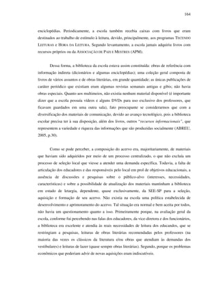 164
enciclopédias. Periodicamente, a escola também recebia caixas com livros que eram
destinados ao trabalho de estímulo à leitura, devido, principalmente, aos programas TECENDO
LEITURAS e HORA DA LEITURA. Segundo levantamento, a escola jamais adquiriu livros com
recursos próprios ou da ASSOCIAÇÃO DE PAIS E MESTRES (APM).
Dessa forma, a biblioteca da escola estava assim constituída: obras de referência com
informação indireta (dicionários e algumas enciclopédias); uma coleção geral composta de
livros de vários assuntos e de obras literárias, em grande quantidade; as únicas publicações de
caráter periódico que existiam eram algumas revistas semanais antigas e gibis; não havia
obras especiais. Quanto aos multimeios, não existia nenhum material disponível (é importante
dizer que a escola possuía vídeos e alguns DVDs para uso exclusivo dos professores, que
ficavam guardados em uma outra sala), fato preocupante se considerarmos que com a
diversificação dos materiais de comunicação, devido ao avanço tecnológico, pois a biblioteca
escolar precisa ter à sua disposição, além dos livros, outros “recursos informacionais”, que
representem a variedade e riqueza das informações que são produzidas socialmente (ABREU,
2005, p.30).
Como se pode perceber, a composição do acervo era, majoritariamente, de materiais
que haviam sido adquiridos por meio de um processo centralizado, o que não excluía um
processo de seleção local que viesse a atender uma demanda específica. Todavia, a falta de
articulação dos educadores e das responsáveis pelo local em prol de objetivos educacionais, a
ausência de discussões e pesquisas sobre o público-alvo (interesses, necessidades,
características) e sobre a possibilidade de atualização dos materiais mantinham a biblioteca
em estado de letargia, dependente, quase exclusivamente, da SEE-SP para a seleção,
aquisição e formação de seu acervo. Não existia na escola uma política estabelecida de
desenvolvimento e aprimoramento do acervo. Tal situação era normal e bem aceita por todos,
não havia um questionamento quanto a isso. Primeiramente porque, na avaliação geral da
escola, conforme fui percebendo nas falas dos educadores, da vice-diretora e dos funcionários,
a biblioteca era excelente e atendia às reais necessidades de leitura dos educandos, que se
restringiam a pesquisas, leituras de obras literárias recomendadas pelos professores (na
maioria das vezes os clássicos da literatura e/ou obras que atendiam às demandas dos
vestibulares) e leituras de lazer (quase sempre obras literárias). Segundo, porque os problemas
econômicos que poderiam advir de novas aquisições eram indiscutíveis.
 