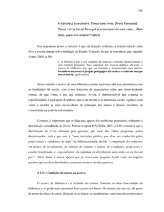 165
A biblioteca é excelente. Temos bons livros. (Profa Fernanda)
Temos tantos livros! Para quê precisaríamos de mais coisa.... Além
disso, quem iria comprar? (Mara)
Um importante ponto a ressaltar é que tal situação evidencia a estreita relação entre
livro e escola sempre sob a mediação do Estado. Contudo, há que se considerar que, segundo
Abreu (2005, p.30):
[...]a biblioteca não é um conjunto de materiais reunidos aleatoriamente e
sem nenhum propósito. Para constituir um recurso didático eficiente, o
acervo da biblioteca tem que ser formado e desenvolvido com critério,
levando-se em conta o projeto pedagógico da escola e o contexto em que
esta se insere. (grifo nosso)
Nesse sentido, o acervo de uma biblioteca escolar necessita estar em consonância com
as finalidades da escola, com o seu horizonte de expectativas sobre que aluno pretende
formar, de que forma e em que contexto. Assim, é imprescindível que conheça as
especificidades e aspirações do público que a ela recorre e as demandas sociais vigentes, com
vistas a atender às reais necessidades de formação dos alunos e demais membros da
comunidade na qual ela está inserida.
Contudo, é importante que se diga que, apesar dos problemas pontuados, referentes à
distribuição centralizada de livros, Martucci (apud MACEDO, 2005, p.220) considera que a
distribuição de livros efetuada pelo governo, por meio dos vários programas acima
discriminados, indica que esta é “uma iniciativa pública que deve ser conhecida pelos
profissionais e estudantes da área” da biblioteconomia, devido “a magnitude dos números,
em termos de investimento, de número de volumes e títulos, de estudantes, professores e
escolas beneficiadas e, especialmente, da eqüidade de distribuição para todas as escolas do
país”. Além disso, a autora aponta que já existe uma pesquisa dando conta do impacto
positivo que as obras distribuídas causaram em treze escolas paulistas.
5.1.3.1 Condições de acesso ao acervo
O acervo da biblioteca era fechado aos alunos. Somente as duas funcionárias da
biblioteca e os professores possuíam livre acesso aos livros. Os alunos, por sua vez, de posse
do nome da obra e do autor, dirigiam-se ao balcão de atendimento, onde uma das responsáveis
 