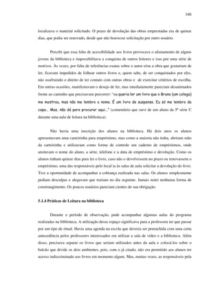 166
localizava o material solicitado. O prazo de devolução das obras emprestadas era de quinze
dias, que podia ser renovado, desde que não houvesse solicitação por outro usuário.
Percebi que essa falta de acessibilidade aos livros provocava o afastamento de alguns
jovens da biblioteca e impossibilitava a conquista de outros leitores e isso por uma série de
motivos. Às vezes, por falta de referências exatas sobre o autor e/ou a obra que gostariam de
ler, ficavam impedidos de folhear outros livros e, quem sabe, de ser conquistados por eles,
não usufruindo o direito de ter contato com outras obras e de exercitar critérios de escolha.
Em outras ocasiões, manifestavam o desejo de ler, mas imediatamente pareciam desanimados
frente ao caminho que precisavam percorrer: “eu queria ler um livro que o Bruno (um colega)
me mostrou, mas não me lembro o nome. É um livro de suspense. Eu só me lembro da
capa... Mas, não dá para procurar aqui...” (comentário que ouvi de um aluno da 5ª série C
durante uma aula de leitura na biblioteca).
Não havia uma inscrição dos alunos na biblioteca. Há dois anos os alunos
apresentavam uma carteirinha para empréstimo, mas como a maioria não tinha, abriram mão
da carteirinha e utilizavam como forma de controle um caderno de empréstimos, onde
anotavam o nome do aluno, a série, telefone e a data de empréstimo e devolução. Como os
alunos tinham quinze dias para ler o livro, caso não o devolvessem no prazo ou renovassem o
empréstimo, uma das responsáveis pelo local ia às salas de aula solicitar a devolução do livro.
Tive a oportunidade de acompanhar a cobrança realizada nas salas. Os alunos simplesmente
pediam desculpas e alegavam que trariam no dia seguinte. Jamais notei nenhuma forma de
constrangimento. Os poucos usuários pareciam cientes de sua obrigação.
5.1.4 Práticas de Leitura na biblioteca
Durante o período de observação, pude acompanhar algumas aulas do programa
realizadas na biblioteca. A utilização desse espaço significava para a professora ter que passar
por um tipo de ritual. Havia uma agenda na escola que deveria ser preenchida com uma certa
antecedência pelos professores interessados em utilizar a sala de vídeo e a biblioteca. Além
disso, precisava separar os livros que seriam utilizados antes da aula e colocá-los sobre o
balcão que divide os dois ambientes, pois, com o já citado, não era permitido aos alunos ter
acesso indiscriminado aos livros em momento algum. Mas, muitas vezes, as responsáveis pela
 