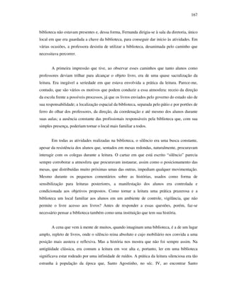 167
biblioteca não estavam presentes e, dessa forma, Fernanda dirigia-se à sala da diretoria, único
local em que era guardada a chave da biblioteca, para conseguir dar início às atividades. Em
várias ocasiões, a professora desistiu de utilizar a biblioteca, desanimada pelo caminho que
necessitava percorrer.
A primeira impressão que tive, ao observar esses caminhos que tanto alunos como
professores deviam trilhar para alcançar o objeto livro, era de uma quase sacralização da
leitura. Era inegável a seriedade em que estava envolvida a prática da leitura. Parece-me,
contudo, que são vários os motivos que podem conduzir a essa atmosfera: receio da direção
da escola frente a possíveis processos, já que os livros enviados pelo governo do estado são de
sua responsabilidade; a localização espacial da biblioteca, separada pelo pátio e por portões de
ferro do olhar dos professores, da direção, da coordenação e até mesmo dos alunos durante
suas aulas; a ausência constante das profissionais responsáveis pela biblioteca que, com sua
simples presença, poderiam tornar o local mais familiar a todos.
Em todas as atividades realizadas na biblioteca, o silêncio era uma busca constante,
apesar da resistência dos alunos que, sentados em mesas redondas, naturalmente, procuravam
interagir com os colegas durante a leitura. O cartaz em que está escrito “silêncio” parecia
sempre corroborar a atmosfera que procuravam instaurar, assim como o posicionamento das
mesas, que distribuídas muito próximas umas das outras, impediam qualquer movimentação.
Mesmo durante os pequenos comentários sobre as histórias, usados como forma de
sensibilização para leituras posteriores, a manifestação dos alunos era controlada e
condicionada aos objetivos propostos. Como tornar a leitura uma prática prazerosa e a
biblioteca um local familiar aos alunos em um ambiente de controle, vigilância, que não
permite o livre acesso aos livros? Antes de responder a essas questões, porém, faz-se
necessário pensar a biblioteca também como uma instituição que tem sua história.
A cena que vem à mente de muitos, quando imaginam uma biblioteca, é a de um lugar
amplo, repleto de livros, onde o silêncio reina absoluto e cujo mobiliário nos convida a uma
posição mais austera e reflexiva. Mas a história nos mostra que não foi sempre assim. Na
antigüidade clássica, era comum a leitura em voz alta e, portanto, ler em uma biblioteca
significava estar rodeado por uma infinidade de ruídos. A prática da leitura silenciosa era tão
estranha à população da época que, Santo Agostinho, no séc. IV, ao encontrar Santo
 