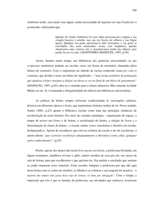 168
Ambrósio lendo, sem emitir som algum, sentiu necessidade de registrar em suas Confissões o
acontecido, enfatizando que:
Quando ele (Santo Ambrósio) lia seus olhos perscrutavam a página e seu
coração buscava o sentido, mas sua voz ficava em silêncio e sua língua
quieta. Qualquer um podia aproximar-se dele livremente, e em geral os
convidados não eram anunciados, assim, com freqüência, quando
chegávamos para visitá-lo nós o encontrávamos lendo em silêncio, pois
jamais lia em voz alta. (AGOSTINHO; MANGUEL, 1997, p.58).
Assim, durante muito tempo, nas bibliotecas das primeiras universidades ou nas
scriptorias monásticas podiam ser ouvidas vozes em forma de murmúrio, chamadas pelos
latinos de ruminatio. Com o surgimento do método de escrita conhecido como per cola et
commata, que dividia o texto em linhas de significado – “uma forma primitiva de pontuação
que ajudava o leitor inseguro a baixar ou elevar a voz no final de um bloco de pensamento”
(MANGUEL, 1997, p.65), abre-se o caminho para a leitura silenciosa. Mas somente na Idade
Média, no séc. X, é instaurada a obrigatoriedade do silêncio nas bibliotecas universitárias.
As práticas de leitura sempre estiveram condicionadas às convenções culturais,
diversas em diferentes épocas e locais, que imprimiram distintos modos de ler. Nesse sentido,
Soares (2001, p.23) aponta a biblioteca escolar como uma das principais instâncias de
escolarização do texto literário. Por meio de variadas estratégias - organização do espaço, o
tempo de acesso aos livros e de leitura, a socialização da leitura, a seleção de livros e a
determinação de rituais de leitura - a escola, muitas vezes, transforma o literário em escolar,
desfigurando-o. Apesar de reconhecer que está na essência da escola o ato de escolarizar, a
autora afirma “que é preciso escolarizar adequadamente a literatura (como, aliás, qualquer
outro conhecimento)”. (p.25)
Porém, apesar dos alunos não terem livre acesso aos livros, a professora Fernanda, em
alguns momentos, espalhava revistas e gibis, muitos trazidos de casa por ela, nas mesas da
sala de leitura, para que escolhessem o que queriam ler. Era notória a satisfação que sentiam
ao poder manusear esses materiais. Certa ocasião, indaguei a professora por que não agia
desta forma com os contos de mistério, as fábulas e as crônicas e sua resposta foi taxativa; “a
maioria dos alunos não gosta desse tipo de leitura, só lêem por obrigação”. Com o tempo, a
impressão que tive é que as atitudes da professora, nas atividades que realizava, revelavam
 