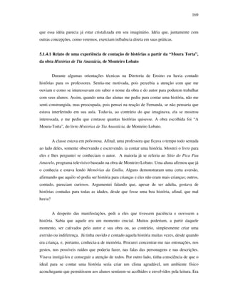 169
que essa idéia parecia já estar cristalizada em seu imaginário. Idéia que, juntamente com
outras concepções, como veremos, exerciam influência direta em suas práticas.
5.1.4.1 Relato de uma experiência de contação de histórias a partir da “Moura Torta”,
da obra Histórias de Tia Anastácia, de Monteiro Lobato
Durante algumas orientações técnicas na Diretoria de Ensino eu havia contado
histórias para os professores. Sentia-me motivada, pois percebia a atenção com que me
ouviam e como se interessavam em saber o nome da obra e do autor para poderem trabalhar
com seus alunos. Assim, quando uma das alunas me pediu para contar uma história, não me
senti constrangida, mas preocupada, pois pensei na reação de Fernanda, se não pensaria que
estava interferindo em sua aula. Todavia, ao contrário do que imaginava, ela se mostrou
interessada, e me pediu que contasse quantas histórias quisesse. A obra escolhida foi “A
Moura-Torta”, do livro Histórias de Tia Anastácia, de Monteiro Lobato.
A classe estava em polvorosa. Afinal, uma professora que ficava o tempo todo sentada
ao lado deles, somente observando e escrevendo, ia contar uma história. Mostrei o livro para
eles e lhes perguntei se conheciam o autor. A maioria já se referiu ao Sítio do Pica Pau
Amarelo, programa televisivo baseado na obra de Monteiro Lobato. Uma aluna afirmou que já
o conhecia e estava lendo Memórias da Emília. Alguns demonstraram uma certa aversão,
afirmando que aquilo só podia ser história para crianças e eles não eram mais crianças; outros,
contudo, pareciam curiosos. Argumentei falando que, apesar de ser adulta, gostava de
histórias contadas para todas as idades, desde que fosse uma boa história, afinal, que mal
havia?
A despeito das manifestações, pedi a eles que tivessem paciência e ouvissem a
história. Sabia que aquele era um momento crucial. Muitos poderiam, a partir daquele
momento, ser cativados pelo autor e sua obra ou, ao contrário, simplesmente criar uma
aversão ou indiferença. Já tinha ouvido e contado aquela história muitas vezes, desde quando
era criança, e, portanto, conhecia-a de memória. Procurei concentrar-me nas entonações, nos
gestos, nos possíveis ruídos que poderia fazer, nas falas das personagens e nas descrições.
Visava instigá-los e conseguir a atenção de todos. Por outro lado, tinha consciência de que o
ideal para se contar uma história seria criar um clima agradável, um ambiente físico
aconchegante que permitissem aos alunos sentirem-se acolhidos e envolvidos pela leitura. Era
 