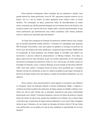 17
Nesse primeiro levantamento, obtive resultados que me chamaram a atenção. Uma
grande maioria dos alunos-professores, cerca de 70%, apresentou respostas taxativas ou em
branco: não sei / não me lembro, já outros apontaram textos teóricos como se fossem
literários. Tal constatação, na época, pareceu-me índice de desconhecimento de ordem
teórico-conceitual, que não lhes permitia distinguir um texto literário de um não-literário, e/ou
do pouco contato com o universo dos livros. Surgiu, então, o primeiro questionamento: de que
forma profissionais que demonstravam uma restrita experiência como leitores poderiam
motivar o interesse dos educandos pela obra literária?
Ao longo desse programa de formação de professores também detectei uma situação
que me permitiu aprofundar minhas reflexões. A literatura era contemplada, pelo programa
PEC-Formação Universitária, como uma espécie de apêndice na formação do professor do
Ciclo I, pois não integrava de forma significativa o material de apoio utilizado. Simplesmente
foi incorporada, de forma pertinente, mas bastante rápida, às atividades cujo objetivo era
desenvolver o universo cultural do aluno-professor: as Oficinas Culturais. Esse dado, na
época, pareceu-me de suma relevância, já que esse assunto representava, de um modo geral,
uma lacuna na formação dos professores. Some-se a isso o fato de que, em minha vivência na
Faculdade de Filosofia, Letras e Ciências Humanas da Universidade de São Paulo (FFLCH-
USP), local onde concluí a formação inicial em Letras, havia percebido que a Literatura
Infantil e Juvenil era considerada, ao meu ver, matéria secundária no que tange à formação do
professor de língua materna, pois não integrava o quadro de disciplinas obrigatórias, mas sim
optativas.
Nesse contexto, outros questionamentos vieram agregar-se ao primeiro: que influência
as formações inicial (da Educação Infantil ao Ensino Fundamental, Médio e Superior) e
contínua exerceriam na prática dos professores de língua materna no trabalho cotidiano com a
leitura em sala de aula? Seriam elas as principais responsáveis pela pouca familiaridade
demonstrada com a leitura? A literatura integraria o universo de leitura do professor somente
dentro dos limites da sala de aula, quando eles trabalham livros infantis com os alunos? Qual
a relevância que os professores de língua materna atribuiriam a esses textos? Que concepções
teriam do que é literatura e de sua função na formação de leitores efetivos? De que forma
esses profissionais, em sua prática em sala de aula, atenderiam à especificidade de um texto
literário?
 