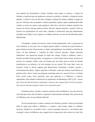 170
uma tentativa de dessacralizar a leitura. Contudo, eram muitos os entraves: o tempo era
limitado, se pedissem que me ajudassem a arrastar as carteiras, o barulho e a dispersão seriam
grandes, e correria o risco de não mais conseguir a atenção dos alunos; também o espaço em
que nós estávamos não era propício, carteiras quebradas, alguma sujeira espalhada pelo chão
conferia ao local um aspecto nada agradável; além disso, não havia nenhum material e/ou
recurso em sala de aula que pudesse utilizar. Percebi, naquele momento, o quanto é fácil no
discurso nos apropriarmos de certas falas, cobrando os professores para que implementem
atividades mais lúdicas, mas o quanto as condições adversas em sala de aula dificultam ações
diferenciadas.
Conseguida a atenção da maioria, resolvi iniciar perguntando a eles se gostavam de
ouvir histórias, se seus pais, avós ou algum parente tinham o costume de contar histórias e
quais histórias ouviam. Foram muitos os relatos, principalmente com referência a histórias de
terror, em que fantasmas e “espíritos do além” estavam presentes. Alguns pareciam
indiferentes, mas prestavam atenção ao relato dos colegas. Criado o ambiente, contei a
história da melhor forma que pude. As perguntas e as observações foram muitas, inclusive no
decorrer da contação. Afinal, como um homem que não tinha nada no início da história
transformou-se em príncipe e já está morando em um castelo? Por outro lado, como era
inocente! Como se deixou enganar pela Moura-Torta? Terminada a história, percebi o
envolvimento dos alunos. Alguns sugeriram a Fernanda contar eles mesmos suas histórias na
próxima aula e outros vieram me perguntar novamente qual era o nome do livro e se Lobato
havia escrito outros livros parecidos, para que pudessem ir à biblioteca e tomá-los
emprestados. Suas atitudes confirmavam os prognósticos de Bamberger (1987, p.79): “depois
que a hora das histórias houver despertado o interesse das crianças pelos livros de um autor,
elas, decerto, haverão de querer outros livros do mesmo autor”.
Fernanda aceitou o desafio e marcou a próxima aula na biblioteca, caso não estivesse
reservada para outra sala. Os alunos se agitaram e demonstraram satisfação. Eles gostavam de
ir à biblioteca, pois era um ambiente diferente.
No dia marcado para os alunos contarem suas histórias, percebi o ritual que Fernanda
tinha de seguir para utilizar a biblioteca e o quanto o fator tempo, aliado às condições
adversas, interferia na sua prática. Com a reserva garantida, procurou a vice-diretora para
conseguir a chave da biblioteca, pois naquele dia as responsáveis não estavam no local. Em
 