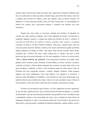 171
seguida, subiu à sala de aula e pediu aos alunos que a seguissem em direção à biblioteca que
ficava no andar térreo ao lado da cantina. Caminho longo, percorrido entre risadas, conversas
e pedidos para ficarem em silêncio, posto que algumas aulas já haviam iniciado. Na
biblioteca, os alunos pareciam desafiar, talvez de forma inconsciente, as recomendações de
silêncio dos cartazes, pois conversaram bastante e contaram suas histórias com certo
entusiasmo.
Naquele dia, cinco alunos se revezaram contando suas histórias. O repertório foi
variado, mas, pelas histórias escolhidas, senti a forte influência do cinema e da televisão no
imaginário daquelas crianças e a atração que tinham por histórias de terror e violência: O
exorcismo de Emily Rose, Os espíritos, A boneca assassina, Jogos mortais e A pequena
vendedora de fósforos, de Hans Christian Andersen. Notei que a atenção maior ficou por
conta das quatro primeiras histórias, inclusive com muitas interferências quando percebiam
alguma alteração em relação ao filme a que quase todos haviam assistido. Dessa forma,
considerei que a história não estava sendo contada para os colegas, mas para as duas
professoras que ali estavam, Fernanda e eu. No meu imaginário, é como se os ouvisse dizer:
“olha, é destas histórias que gostamos”. Este pensamento encontrou um sentido maior
quando assisti à tentativa, quase frustrada, da aluna Maria, ao contar a história A pequena
vendedora de fósforso. Críticas abertas alegando que a história era muito chata, triste e sem
graça invadiram o ambiente. A aluna, se não encontrasse apoio nos olhos, gestos e falas de
Fernanda não teria conseguido terminar a história. Naquele momento, minha pesquisa
adquiriu uma outra configuração. Uma outra hipótese veio agregar-se às primeiras: o
professor sente dificuldades em trabalhar o texto literário de uma forma diferenciada, pois
também enfrenta uma resistência dos alunos, imersos em uma sociedade em que a leitura de
textos literários, assim como certos valores por eles veiculados, estão postos em xeque.
Vivemos em um mundo no qual a leitura e os livros adquiriram um outro significado.
Se, por um lado, significam meios, face ao intenso desenvolvimento tecnológico e o acúmulo
de informações, para que uma educação permanente seja garantida em uma sociedade em que
o aprendizado contínuo é uma necessidade, por outro, com a evolução de outras formas de
linguagem, configurou-se o que se convencionou chamar de “crise da leitura”, que merece um
olhar atento, já que pressupõe a conjunção de diferentes dimensões, cultural, política, social e
 