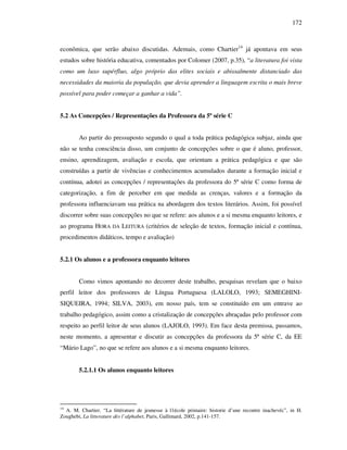 172
econômica, que serão abaixo discutidas. Ademais, como Chartier14
já apontava em seus
estudos sobre história educativa, comentados por Colomer (2007, p.35), “a literatura foi vista
como um luxo supérfluo, algo próprio das elites sociais e abissalmente distanciado das
necessidades da maioria da população, que devia aprender a linguagem escrita o mais breve
possível para poder começar a ganhar a vida”.
5.2 As Concepções / Representações da Professora da 5ª série C
Ao partir do pressuposto segundo o qual a toda prática pedagógica subjaz, ainda que
não se tenha consciência disso, um conjunto de concepções sobre o que é aluno, professor,
ensino, aprendizagem, avaliação e escola, que orientam a prática pedagógica e que são
construídas a partir de vivências e conhecimentos acumulados durante a formação inicial e
contínua, adotei as concepções / representações da professora do 5ª série C como forma de
categorização, a fim de perceber em que medida as crenças, valores e a formação da
professora influenciavam sua prática na abordagem dos textos literários. Assim, foi possível
discorrer sobre suas concepções no que se refere: aos alunos e a si mesma enquanto leitores, e
ao programa HORA DA LEITURA (critérios de seleção de textos, formação inicial e contínua,
procedimentos didáticos, tempo e avaliação)
5.2.1 Os alunos e a professora enquanto leitores
Como vimos apontando no decorrer deste trabalho, pesquisas revelam que o baixo
perfil leitor dos professores de Língua Portuguesa (LALOLO, 1993; SEMEGHINI-
SIQUEIRA, 1994; SILVA, 2003), em nosso país, tem se constituído em um entrave ao
trabalho pedagógico, assim como a cristalização de concepções abraçadas pelo professor com
respeito ao perfil leitor de seus alunos (LAJOLO, 1993). Em face desta premissa, passamos,
neste momento, a apresentar e discutir as concepções da professora da 5ª série C, da EE
“Mário Lago”, no que se refere aos alunos e a si mesma enquanto leitores.
5.2.1.1 Os alunos enquanto leitores
14
A. M. Chartier. “La littérature de jeunesse à l1école primaire: historie d’une recontre inachevéc”, in H.
Zoughebi, La litterature dès l’alphabet, Paris, Gallimard, 2002, p.141-157.
 