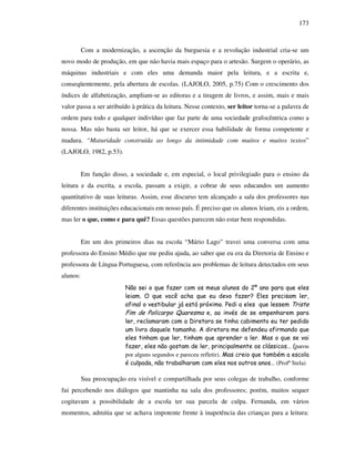 173
Com a modernização, a ascenção da burguesia e a revolução industrial cria-se um
novo modo de produção, em que não havia mais espaço para o artesão. Surgem o operário, as
máquinas industriais e com eles uma demanda maior pela leitura, e a escrita e,
conseqüentemente, pela abertura de escolas. (LAJOLO, 2005, p.75) Com o crescimento dos
índices de alfabetização, ampliam-se as editoras e a tiragem de livros, e assim, mais e mais
valor passa a ser atribuído à prática da leitura. Nesse contexto, ser leitor torna-se a palavra de
ordem para todo e qualquer indivíduo que faz parte de uma sociedade grafocêntrica como a
nossa. Mas não basta ser leitor, há que se exercer essa habilidade de forma competente e
madura. “Maturidade construída ao longo da intimidade com muitos e muitos textos”
(LAJOLO, 1982, p.53).
Em função disso, a sociedade e, em especial, o local privilegiado para o ensino da
leitura e da escrita, a escola, passam a exigir, a cobrar de seus educandos um aumento
quantitativo de suas leituras. Assim, esse discurso tem alcançado a sala dos professores nas
diferentes instituições educacionais em nosso país. É preciso que os alunos leiam, eis a ordem,
mas ler o que, como e para quê? Essas questões parecem não estar bem respondidas.
Em um dos primeiros dias na escola “Mário Lago” travei uma conversa com uma
professora do Ensino Médio que me pediu ajuda, ao saber que eu era da Diretoria de Ensino e
professora de Língua Portuguesa, com referência aos problemas de leitura detectados em seus
alunos:
Não sei o que fazer com os meus alunos do 2º ano para que eles
leiam. O que você acha que eu devo fazer? Eles precisam ler,
afinal o vestibular já está próximo. Pedi a eles que lessem Triste
Fim de Policarpo Quaresma e, ao invés de se empenharem para
ler, reclamaram com a Diretora se tinha cabimento eu ter pedido
um livro daquele tamanho. A diretora me defendeu afirmando que
eles tinham que ler, tinham que aprender a ler. Mas o que se vai
fazer, eles não gostam de ler, principalmente os clássicos… (parou
por alguns segundos e pareceu refletir). Mas creio que também a escola
é culpada, não trabalharam com eles nos outros anos… (Profª Stela)
Sua preocupação era visível e compartilhada por seus colegas de trabalho, conforme
fui percebendo nos diálogos que mantinha na sala dos professores; porém, muitos sequer
cogitavam a possibilidade de a escola ter sua parcela de culpa. Fernanda, em vários
momentos, admitia que se achava impotente frente à inapetência das crianças para a leitura:
 