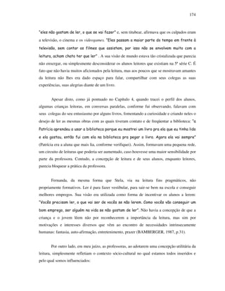 174
“eles não gostam de ler, o que se vai fazer” e, sem titubear, afirmava que os culpados eram
a televisão, o cinema e os videogames. “Eles passam a maior parte do tempo em frente à
televisão, sem contar os filmes que assistem, por isso não se envolvem muito com a
leitura, acham chato ter que ler” . A sua visão de mundo estava tão cristalizada que parecia
não enxergar, ou simplesmente desconsiderar os alunos leitores que existiam na 5ª série C. É
fato que não havia muitos aficionados pela leitura, mas aos poucos que se mostravam amantes
da leitura não lhes era dado espaço para falar, compartilhar com seus colegas as suas
experiências, suas alegrias diante de um livro.
Apesar disto, como já pontuado no Capítulo 4, quando tracei o perfil dos alunos,
algumas crianças leitoras, em conversas paralelas, conforme fui observando, falavam com
seus colegas do seu entusiasmo por alguns livros, fomentando a curiosidade e criando neles o
desejo de ler as mesmas obras com as quais tiveram contato e de freqüentar a biblioteca: “a
Patrícia aprendeu a usar a biblioteca porque eu mostrei um livro pra ela que eu tinha lido
e ela gostou, então fui com ela na biblioteca pra pegar o livro. Agora ela vai sempre”
(Patrícia era a aluna que mais lia, conforme verifiquei). Assim, formavam uma pequena rede,
um circuito de leituras que poderia ser aumentado, caso houvesse uma maior sensibilidade por
parte da professora. Contudo, a concepção de leitura e de seus alunos, enquanto leitores,
parecia bloquear a prática da professora.
Fernanda, da mesma forma que Stela, via na leitura fins pragmáticos, não
propriamente formativos. Ler é para fazer vestibular, para sair-se bem na escola e conseguir
melhores empregos. Sua visão era utilizada como forma de incentivar os alunos a lerem:
“Vocês precisam ler, o que vai ser de vocês se não lerem. Como vocês vão conseguir um
bom emprego, ser alguém na vida se não gostam de ler”. Não havia a concepção de que a
criança e o jovem lêem não por reconhecerem a importância da leitura, mas sim por
motivações e interesses diversos que vêm ao encontro de necessidades intrinsecamente
humanas: fantasia, auto-afirmação, entretenimento, prazer (BAMBERGER, 1987, p.31).
Por outro lado, em meu juízo, as professoras, ao adotarem uma concepção utilitária da
leitura, simplesmente refletiam o contexto sócio-cultural no qual estamos todos inseridos e
pelo qual somos influenciados:
 