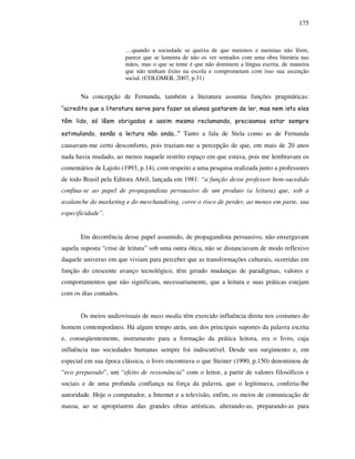 175
…quando a sociedade se queixa de que meninos e meninas não lêem,
parece que se lamenta de não os ver sentados com uma obra literária nas
mãos, mas o que se teme é que não dominem a língua escrita, de maneira
que não tenham êxito na escola e comprometam com isso sua ascenção
social. (COLOMER, 2007, p.31)
Na concepção de Fernanda, também a literatura assumia funções pragmáticas:
“acredito que a literatura serve para fazer os alunos gostarem de ler, mas nem isto eles
têm lido, só lêem obrigados e assim mesmo reclamando, precisamos estar sempre
estimulando, senão a leitura não anda…” Tanto a fala de Stela como as de Fernanda
causavam-me certo desconforto, pois traziam-me a percepção de que, em mais de 20 anos
nada havia mudado, ao menos naquele restrito espaço em que estava, pois me lembravam os
comentários de Lajolo (1993, p.14), com respeito a uma pesquisa realizada junto a professores
de todo Brasil pela Editora Abril, lançada em 1981: “a função desse professor bem-sucedido
confina-se ao papel de propagandista persuasivo de um produto (a leitura) que, sob a
avalanche do marketing e do merchandising, corre o risco de perder, ao menos em parte, sua
especificidade”.
Em decorrência desse papel assumido, de propagandista persuasivo, não enxergavam
aquela suposta “crise de leitura” sob uma outra ótica, não se distanciavam de modo reflexivo
daquele universo em que viviam para perceber que as transformações culturais, ocorridas em
função do crescente avanço tecnológico, têm gerado mudanças de paradigmas, valores e
comportamentos que não significam, necessariamente, que a leitura e suas práticas estejam
com os dias contados.
Os meios audiovisuais de mass media têm exercido influência direta nos costumes do
homem contemporâneo. Há algum tempo atrás, um dos principais suportes da palavra escrita
e, conseqüentemente, instrumento para a formação da prática leitora, era o livro, cuja
influência nas sociedades humanas sempre foi indiscutível. Desde seu surgimento e, em
especial em sua época clássica, o livro encontrava o que Steiner (1990, p.150) denominou de
“eco preparado”, um “efeito de ressonância” com o leitor, a partir de valores filosóficos e
sociais e de uma profunda confiança na força da palavra, que o legitimava, conferia-lhe
autoridade. Hoje o computador, a Internet e a televisão, enfim, os meios de comunicação de
massa, ao se apropriarem das grandes obras artísticas, alterando-as, preparando-as para
 